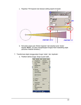 c. Paparkan ‘Fill Inspector dan lakukan editing seperti di bawah.
d. Kemudian papar pula ‘Stroke Inspector’ dan tukarkan jenis ‘stroke’
kepada ‘None’. (Ini akan menghilangkan bingkai hitam disekeliling objek
pancaran matahari tersebut.)
7. Transformasi objek menggunakan fungsi ‘rotate’ dan ‘duplicate’.
a. Pastikan dahulu fungsi ‘Snap to point’ aktif.
33
 