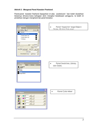 Aktiviti 2 : Mengenal Panel Kawalan Freehand.
Panel-panel kawalan freehand dipaparkan di atas ‘pasteboard ’ dan boleh diubahkan
lokasinya dimana-mana bahagian skrin mengikut keselesaan pengguna. Ia boleh di
pindahkan dengan mengheret tab panel tersebut.
• Panel Swatches, Library,
dan Styles.
• Panel Color Mixer
• Panel ‘Inspector’ bagi Object,
Stroke, Fill dan Dokumen.
3
 