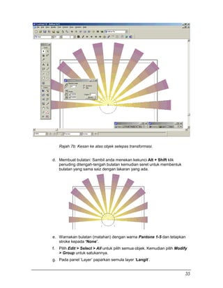 d.
Rajah 7b: Kesan ke atas objek selepas transformasi.
d. Membuat bulatan: Sambil anda menekan kekunci Alt + Shift klik
penuding ditengah-tengah bulatan kemudian seret untuk membentuk
bulatan yang sama saiz dengan lakaran yang ada.
e. Warnakan bulatan (matahari) dengan warna Pantone 1-5 dan tetapkan
stroke kepada ‘None’.
f. Pilih Edit > Select > All untuk pilih semua objek. Kemudian pilih Modify
> Group untuk satukannya.
g. Pada panel ‘Layer’ paparkan semula layer ‘Langit’.
35
 