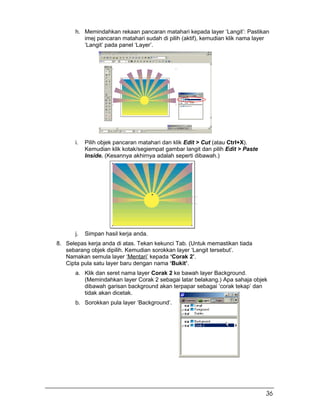 h. Memindahkan rekaan pancaran matahari kepada layer ‘Langit’: Pastikan
imej pancaran matahari sudah di pilih (aktif), kemudian klik nama layer
‘Langit’ pada panel ‘Layer’.
i. Pilih objek pancaran matahari dan klik Edit > Cut (atau Ctrl+X).
Kemudian klik kotak/segiempat gambar langit dan pilih Edit > Paste
Inside. (Kesannya akhirnya adalah seperti dibawah.)
j. Simpan hasil kerja anda.
8. Selepas kerja anda di atas. Tekan kekunci Tab. (Untuk memastikan tiada
sebarang objek dipilih. Kemudian sorokkan layer ‘Langit tersebut’.
Namakan semula layer ‘Mentari’ kepada ‘Corak 2’.
Cipta pula satu layer baru dengan nama ‘Bukit’.
a. Klik dan seret nama layer Corak 2 ke bawah layer Background.
(Memindahkan layer Corak 2 sebagai latar belakang.) Apa sahaja objek
dibawah garisan background akan terpapar sebagai ‘corak tekap’ dan
tidak akan dicetak.
b. Sorokkan pula layer ‘Background’.
36
 