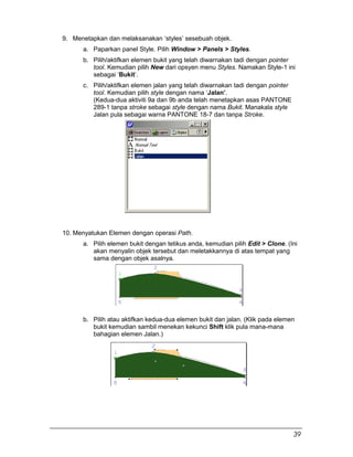 9. Menetapkan dan melaksanakan ‘styles’ sesebuah objek.
a. Paparkan panel Style. Pilih Window > Panels > Styles.
b. Pilih/aktifkan elemen bukit yang telah diwarnakan tadi dengan pointer
tool. Kemudian pilih New dari opsyen menu Styles. Namakan Style-1 ini
sebagai ‘Bukit’.
c. Pilih/aktifkan elemen jalan yang telah diwarnakan tadi dengan pointer
tool. Kemudian pilih style dengan nama ‘Jalan’.
(Kedua-dua aktiviti 9a dan 9b anda telah menetapkan asas PANTONE
289-1 tanpa stroke sebagai style dengan nama Bukit. Manakala style
Jalan pula sebagai warna PANTONE 18-7 dan tanpa Stroke.
10. Menyatukan Elemen dengan operasi Path.
a. Pilih elemen bukit dengan tetikus anda, kemudian pilih Edit > Clone. (Ini
akan menyalin objek tersebut dan meletakkannya di atas tempat yang
sama dengan objek asalnya.
b. Pilih atau aktifkan kedua-dua elemen bukit dan jalan. (Klik pada elemen
bukit kemudian sambil menekan kekunci Shift klik pula mana-mana
bahagian elemen Jalan.)
39
 