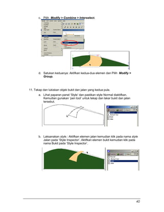 c. Pilih Modify > Combine > Interselect.
d. Satukan keduanya: Aktifkan kedua-dua elemen dan Pilih Modify >
Group.
11. Tekap dan lukiskan objek bukit dan jalan yang kedua pula.
a. Lihat paparan panel ‘Style’ dan pastikan style Normal diaktifkan.
Kemudian gunakan ‘pen tool’ untuk tekap dan lakar bukit dan jalan
tersebut.
b. Laksanakan style.: Aktifkan elemen jalan kemudian klik pada nama style
Jalan pada ‘Style Inspector’. Aktifkan elemen bukit kemudian klik pada
nama Bukit pada ‘Style Inspector’.
40
 