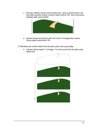 c. Pilih atau aktifkan elemen bukit tersebut dan clone ia seperti aktiviti 10a.
Kemudian gunakan arahan combine seperti aktiviti 10b untuk memotong
bahagian jalan yang terlebih.
d. Satukan kedua-dua elemen jalan dan bukit ini menggunakan arahan
Group seperti pada aktiviti 10c.
12. Menekap dan melukis objek bukit dan jalan pada corak yang ketiga.
a. Lakukan aktiviti seperti 11a hingga 11d untuk corak bukit dan jalan yang
ketiga pula.
41
 