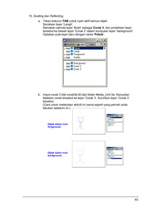 15. Scalling dan Reflecting.
a. Tekan kekunci TAB untuk nyah aktif semua objek.
Sorokkan layer ‘Langit’.
Namakan semula layer ‘Bukit’ sebagai Corak 3, dan pindahkan layer
tersebut ke bawah layer ‘Corak 2’ dalam kumpulan layer ‘background’.
Ciptakan pula layer baru dengan nama ‘Pokok’.
b. Impot corak 3 (fail corak3b.tif) dari folder Media_Unit 5a. Kemudian
letakkan corak tersebut ke layer ‘Corak 3’. Kuncikan layer ‘Corak 3’
tersebut.
(Cara untuk melakukan aktiviti ini sama seperti yang pernah anda
lakukan sebelum ini.)
Objek dalam mod
foreground.
Objek dalam mod
background.
46
 