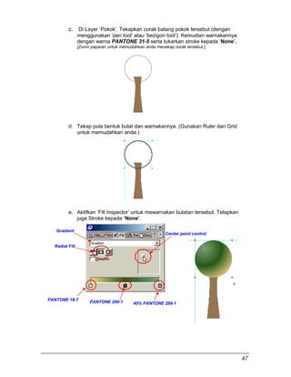 c. Di Layer ‘Pokok’. Tekapkan corak batang pokok tersebut (dengan
menggunakan ‘pen tool’ atau ‘bezigon tool’). Kemudian warnakannya
dengan warna PANTONE 31-5 serta tukarkan stroke kepada ‘None’.
[Zoom paparan untuk memudahkan anda menekap corak tersebut.]
d. Tekap pula bentuk bulat dan warnakannya. (Gunakan Ruler dan Grid
untuk memudahkan anda.)
e. Aktifkan ‘Fill Inspector’ untuk mewarnakan bulatan tersebut. Tetapkan
juga Stroke kepada ‘None’.
Gradient
Radial Fill
PANTONE 18-7
PANTONE 289-1 40% PANTONE 289-1
Center point control
47
 