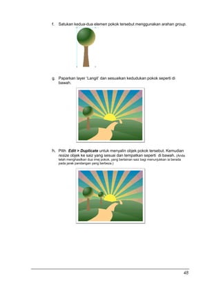 f. Satukan kedua-dua elemen pokok tersebut menggunakan arahan group.
g. Paparkan layer ‘Langit’ dan sesuaikan kedudukan pokok seperti di
bawah.
h. Pilih Edit > Duplicate untuk menyalin objek pokok tersebut. Kemudian
resize objek ke saiz yang sesuai dan tempatkan seperti di bawah. (Anda
telah menghasilkan dua imej pokok, yang berlainan saiz bagi menunjukkan ia berada
pada jarak pandangan yang berbeza.)
48
 