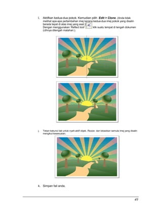 i. Aktifkan kedua-dua pokok. Kemudian pilih Edit > Clone. (Anda tidak
melihat apa-apa pertambahan imej kerana kedua-dua imej pokok yang disalin
berada tepat di atas imej yang asal.)
Dengan menggunakan ‘Reflect tool’ klik suatu tempat di tengah dokumen
(cthnya ditengah matahari.).
j. Tekan kekunci tab untuk nyah-aktif objek. Resize dan lokasikan semula imej yang disalin
mengikut kesesuaian.
k. Simpan fail anda.
49
 
