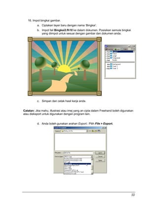 16. Impot bingkai gambar.
a. Ciptakan layer baru dengan nama ‘Bingkai’.
b. Impot fail Bingkai2.fh10 ke dalam dokumen. Posisikan semula bingkai
yang diimpot untuk sesuai dengan gambar dan dokumen anda.
c. Simpan dan cetak hasil kerja anda.
Catatan: Jika mahu, illustrasi atau imej yang an cipta dalam Freehand boleh digunakan
atau dieksport untuk digunakan dengan program lain.
d. Anda boleh gunakan arahan Export.: Pilih File > Export.
50
 
