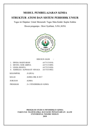 MODUL PEMBELAJARAN KIMIA
STRUKTUR ATOM DAN SISTEM PERIODIK UNSUR
Tugas ini Diajukan Untuk Memenuhi Tugas Mata Kuliah Kapita Selekta
Dosen pengampu : Dewi Syafriani, S.Pd.,M.Pd.
DISUSUN OLEH :
1. DINDA MAISYARAH (4171131010)
2. DEVITA SURI AIRINA (4171131009)
3. LINDA ROSITA (4173131020)
4. AGRIELSA ALPHASATI SINAGA (4173331002)
KELOMPOK : II (DUA)
KELAS : KIMIA DIK B 2017
JURUSAN : KIMIA
PROGRAM : S-1 PENDIDIDKAN KIMIA
PROGRAM STUDI S1 PENDIDIKAN KIMIA
FAKULTAS MATEMATIKA DAN ILMU PENGETAHUAN ALAM
UNIVERSITAS NEGERI MEDAN
2018
 