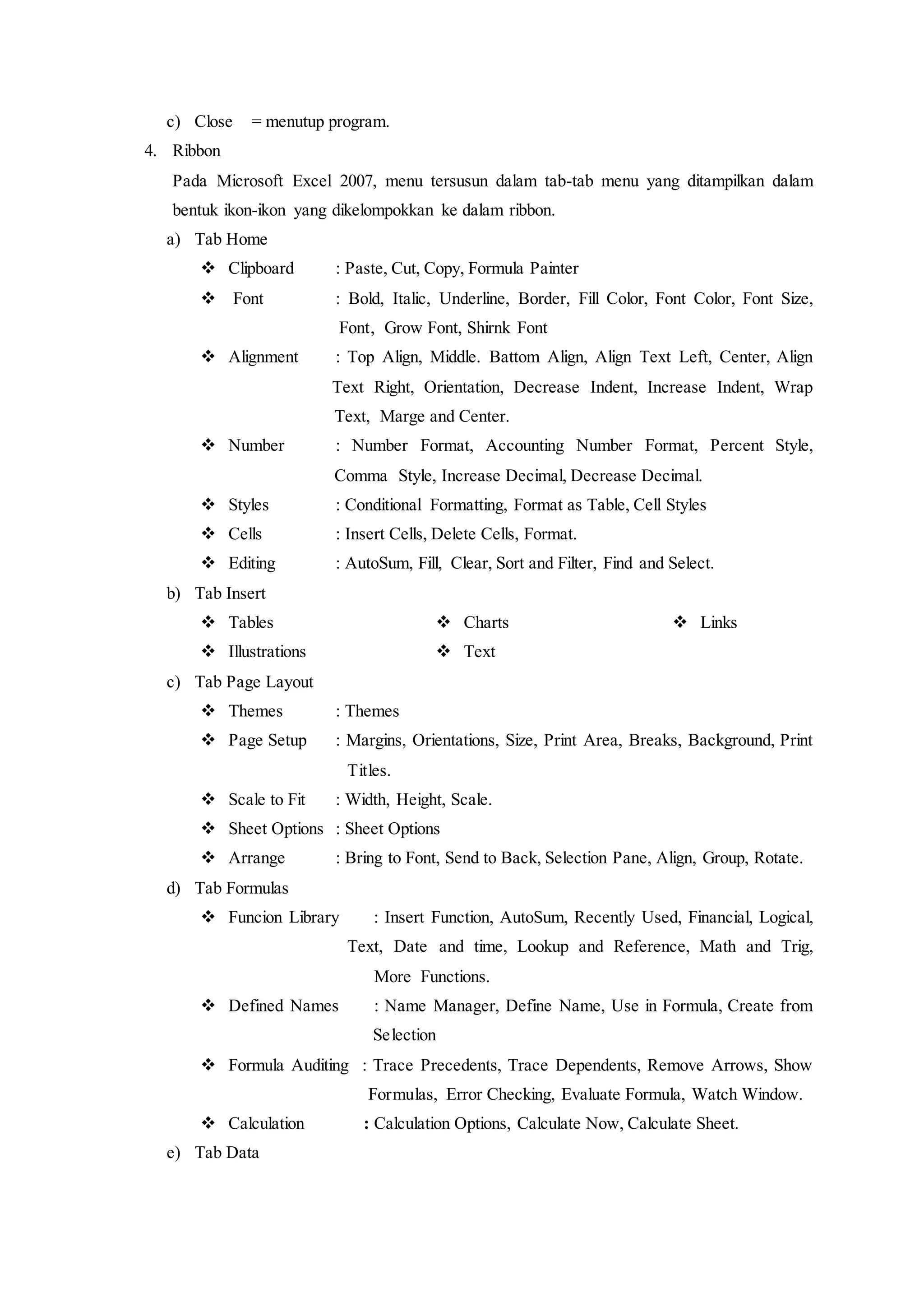 c) Close = menutup program.
4. Ribbon
Pada Microsoft Excel 2007, menu tersusun dalam tab-tab menu yang ditampilkan dalam
bentuk ikon-ikon yang dikelompokkan ke dalam ribbon.
a) Tab Home
 Clipboard : Paste, Cut, Copy, Formula Painter
 Font : Bold, Italic, Underline, Border, Fill Color, Font Color, Font Size,
mmmmmmmmiFont, Grow Font, Shirnk Font
 Alignment : Top Align, Middle. Battom Align, Align Text Left, Center, Align
jjjjoooooooooooText Right, Orientation, Decrease Indent, Increase Indent, Wrap
nnnnnnnnnnnnnText, Marge and Center.
 Number : Number Format, Accounting Number Format, Percent Style,
hhhhhhhhhhhhhComma Style, Increase Decimal, Decrease Decimal.
 Styles : Conditional Formatting, Format as Table, Cell Styles
 Cells : Insert Cells, Delete Cells, Format.
 Editing : AutoSum, Fill, Clear, Sort and Filter, Find and Select.
b) Tab Insert
 Tables
 Illustrations
 Charts
 Text
 Links
c) Tab Page Layout
 Themes : Themes
 Page Setup : Margins, Orientations, Size, Print Area, Breaks, Background, Print
ggggggggggggggiTitles.
 Scale to Fit : Width, Height, Scale.
 Sheet Options : Sheet Options
 Arrange : Bring to Font, Send to Back, Selection Pane, Align, Group, Rotate.
d) Tab Formulas
 Funcion Library : Insert Function, AutoSum, Recently Used, Financial, Logical,
jjjjjjjjjjjjjjjjjjjjjjjjjjjjjjjjjjText, Date and time, Lookup and Reference, Math and Trig,
mmmmmmmmmmmiMore Functions.
 Defined Names : Name Manager, Define Name, Use in Formula, Create from
pppppppppppppppppiSelection
 Formula Auditing : Trace Precedents, Trace Dependents, Remove Arrows, Show
pppppppppppppppppFormulas, Error Checking, Evaluate Formula, Watch Window.
 Calculation : Calculation Options, Calculate Now, Calculate Sheet.
e) Tab Data
 