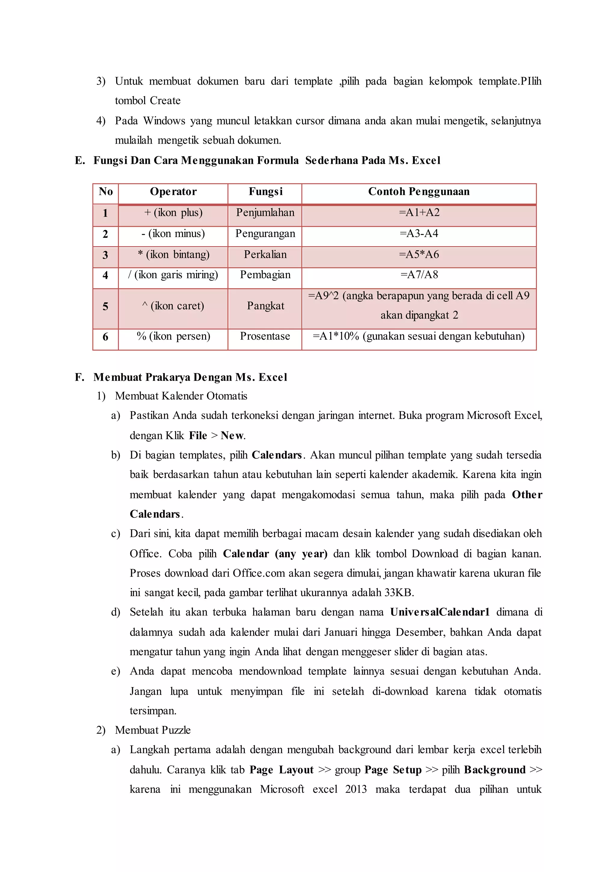 3) Untuk membuat dokumen baru dari template ,pilih pada bagian kelompok template.PIlih
tombol Create
4) Pada Windows yang muncul letakkan cursor dimana anda akan mulai mengetik, selanjutnya
mulailah mengetik sebuah dokumen.
E. Fungsi Dan Cara Menggunakan Formula Sederhana Pada Ms. Excel
No Operator Fungsi Contoh Penggunaan
1 + (ikon plus) Penjumlahan =A1+A2
2 - (ikon minus) Pengurangan =A3-A4
3 * (ikon bintang) Perkalian =A5*A6
4 / (ikon garis miring) Pembagian =A7/A8
5 ^ (ikon caret) Pangkat
=A9^2 (angka berapapun yang berada di cell A9
akan dipangkat 2
6 % (ikon persen) Prosentase =A1*10% (gunakan sesuai dengan kebutuhan)
F. Membuat Prakarya Dengan Ms. Excel
1) Membuat Kalender Otomatis
a) Pastikan Anda sudah terkoneksi dengan jaringan internet. Buka program Microsoft Excel,
dengan Klik File > New.
b) Di bagian templates, pilih Calendars. Akan muncul pilihan template yang sudah tersedia
baik berdasarkan tahun atau kebutuhan lain seperti kalender akademik. Karena kita ingin
membuat kalender yang dapat mengakomodasi semua tahun, maka pilih pada Other
Calendars.
c) Dari sini, kita dapat memilih berbagai macam desain kalender yang sudah disediakan oleh
Office. Coba pilih Calendar (any year) dan klik tombol Download di bagian kanan.
Proses download dari Office.com akan segera dimulai, jangan khawatir karena ukuran file
ini sangat kecil, pada gambar terlihat ukurannya adalah 33KB.
d) Setelah itu akan terbuka halaman baru dengan nama UniversalCalendar1 dimana di
dalamnya sudah ada kalender mulai dari Januari hingga Desember, bahkan Anda dapat
mengatur tahun yang ingin Anda lihat dengan menggeser slider di bagian atas.
e) Anda dapat mencoba mendownload template lainnya sesuai dengan kebutuhan Anda.
Jangan lupa untuk menyimpan file ini setelah di-download karena tidak otomatis
tersimpan.
2) Membuat Puzzle
a) Langkah pertama adalah dengan mengubah background dari lembar kerja excel terlebih
dahulu. Caranya klik tab Page Layout >> group Page Setup >> pilih Background >>
karena ini menggunakan Microsoft excel 2013 maka terdapat dua pilihan untuk
 