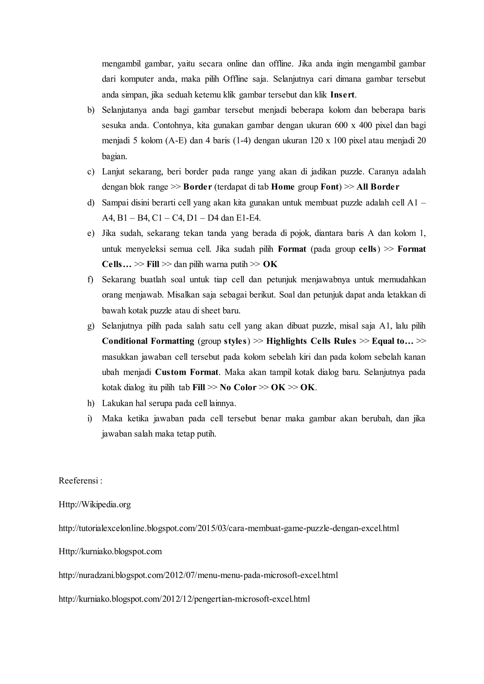 mengambil gambar, yaitu secara online dan offline. Jika anda ingin mengambil gambar
dari komputer anda, maka pilih Offline saja. Selanjutnya cari dimana gambar tersebut
anda simpan, jika seduah ketemu klik gambar tersebut dan klik Insert.
b) Selanjutanya anda bagi gambar tersebut menjadi beberapa kolom dan beberapa baris
sesuka anda. Contohnya, kita gunakan gambar dengan ukuran 600 x 400 pixel dan bagi
menjadi 5 kolom (A-E) dan 4 baris (1-4) dengan ukuran 120 x 100 pixel atau menjadi 20
bagian.
c) Lanjut sekarang, beri border pada range yang akan di jadikan puzzle. Caranya adalah
dengan blok range >> Border (terdapat di tab Home group Font) >> All Border
d) Sampai disini berarti cell yang akan kita gunakan untuk membuat puzzle adalah cell A1 –
A4, B1 – B4, C1 – C4, D1 – D4 dan E1-E4.
e) Jika sudah, sekarang tekan tanda yang berada di pojok, diantara baris A dan kolom 1,
untuk menyeleksi semua cell. Jika sudah pilih Format (pada group cells) >> Format
Cells… >> Fill >> dan pilih warna putih >> OK
f) Sekarang buatlah soal untuk tiap cell dan petunjuk menjawabnya untuk memudahkan
orang menjawab. Misalkan saja sebagai berikut. Soal dan petunjuk dapat anda letakkan di
bawah kotak puzzle atau di sheet baru.
g) Selanjutnya pilih pada salah satu cell yang akan dibuat puzzle, misal saja A1, lalu pilih
Conditional Formatting (group styles) >> Highlights Cells Rules >> Equal to… >>
masukkan jawaban cell tersebut pada kolom sebelah kiri dan pada kolom sebelah kanan
ubah menjadi Custom Format. Maka akan tampil kotak dialog baru. Selanjutnya pada
kotak dialog itu pilih tab Fill >> No Color >> OK >> OK.
h) Lakukan hal serupa pada cell lainnya.
i) Maka ketika jawaban pada cell tersebut benar maka gambar akan berubah, dan jika
jawaban salah maka tetap putih.
Reeferensi :
Http://Wikipedia.org
http://tutorialexcelonline.blogspot.com/2015/03/cara-membuat-game-puzzle-dengan-excel.html
Http://kurniako.blogspot.com
http://nuradzani.blogspot.com/2012/07/menu-menu-pada-microsoft-excel.html
http://kurniako.blogspot.com/2012/12/pengertian-microsoft-excel.html
 