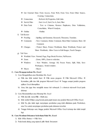  Get External Data: From Access, From Web, From Text, From Other Source,
ddddddddddddddddExisting Connections.
 Connections : Refresh All, Properties, Edit Links
 Sort & Filter : Sort A to Z, Sort Z to A, Sort, Filter
 Data Tools : Text to Columns, Remove Duplicates, Data Validations,
bbbbbbbbbbbbbbbbConsolidate, What-If Analysis,
 Outline : Outline
f) Tab Review
 Proofing : Spelling and Grammar, Research, Thesaurus, Translate.
 Comments : New Comment, Delete Comment, Show/Hide Comment, Show All
cccccccccccccccComment.
 Changes : Protect Sheet, Protect Workbook, Share Workbook, Protect and
hhhhhhhhhhhhhShare Workbook, Allow Users to Edit Ranges, Track Changes.
g) Tab View
 Workbok View: Normal, Page, Page Break Preview, Full Screen.
 Zoom : Zoom, 100%, Zoom to selection.
 Windows : New Window, Arrange All, Freeze Panes, Split, Hide, Save
hhhhhhhhhhhhhWorkspace, Switch window.
 Macro : Macro
C. Cara Mengoperasikan Ms. Excel
1) Cara Mengaktifkan atau Membuka Ms. Excel
a) Pilih dan Klik tombol Start  Pilih menu program  Pilih Microsoft Office 
Kemudian, pilih dan klik program Microsoft Excel  Tunggu sampai jendela program
aplikasi Excel ditampilkan
b) Atau, kita juga bisa mengklik mouse kiri sebanyak 2 x shortcut microsoft Excel pada
dekstop
2) Cara Menonaktifkan atau Menutup Ms. Excel
a) Pilih dan klik menu File – Exit atau
b) Klik tombol Close yang berada pada pojok kanan atas jendela Microsoft Office Excel.
c) Klik No, jika tidak ingin menyimpan perubahan yang telah dilakukan pada Worksheet,
atau Yes untuk menyimpan perubahan pada dokumen tersebut
d) Tunggu beberapa saat, hingga jendela Microsoft Office Excel tertutup dan tidak tampil
lagi.
D. Cara Membuat Dokumen Sederhana Pada Ms. Excel
1) Klik Office Button >> Pilih New
2) Pada kotak dialog yang mjuncul pilih blank Document
 