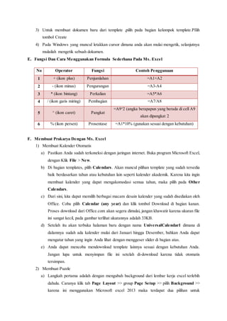 3) Untuk membuat dokumen baru dari template ,pilih pada bagian kelompok template.PIlih
tombol Create
4) Pada Windows yang muncul letakkan cursor dimana anda akan mulai mengetik, selanjutnya
mulailah mengetik sebuah dokumen.
E. Fungsi Dan Cara Menggunakan Formula Sederhana Pada Ms. Excel
No Operator Fungsi Contoh Penggunaan
1 + (ikon plus) Penjumlahan =A1+A2
2 - (ikon minus) Pengurangan =A3-A4
3 * (ikon bintang) Perkalian =A5*A6
4 / (ikon garis miring) Pembagian =A7/A8
5 ^ (ikon caret) Pangkat
=A9^2 (angka berapapun yang berada di cell A9
akan dipangkat 2
6 % (ikon persen) Prosentase =A1*10% (gunakan sesuai dengan kebutuhan)
F. Membuat Prakarya Dengan Ms. Excel
1) Membuat Kalender Otomatis
a) Pastikan Anda sudah terkoneksi dengan jaringan internet. Buka program Microsoft Excel,
dengan Klik File > New.
b) Di bagian templates, pilih Calendars. Akan muncul pilihan template yang sudah tersedia
baik berdasarkan tahun atau kebutuhan lain seperti kalender akademik. Karena kita ingin
membuat kalender yang dapat mengakomodasi semua tahun, maka pilih pada Other
Calendars.
c) Dari sini, kita dapat memilih berbagai macam desain kalender yang sudah disediakan oleh
Office. Coba pilih Calendar (any year) dan klik tombol Download di bagian kanan.
Proses download dari Office.com akan segera dimulai, jangan khawatir karena ukuran file
ini sangat kecil, pada gambar terlihat ukurannya adalah 33KB.
d) Setelah itu akan terbuka halaman baru dengan nama UniversalCalendar1 dimana di
dalamnya sudah ada kalender mulai dari Januari hingga Desember, bahkan Anda dapat
mengatur tahun yang ingin Anda lihat dengan menggeser slider di bagian atas.
e) Anda dapat mencoba mendownload template lainnya sesuai dengan kebutuhan Anda.
Jangan lupa untuk menyimpan file ini setelah di-download karena tidak otomatis
tersimpan.
2) Membuat Puzzle
a) Langkah pertama adalah dengan mengubah background dari lembar kerja excel terlebih
dahulu. Caranya klik tab Page Layout >> group Page Setup >> pilih Background >>
karena ini menggunakan Microsoft excel 2013 maka terdapat dua pilihan untuk
 