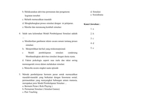 b. Melaksanakan aktivitas permainan dan pengaturan
kegiatan tersebut
c. Melatih memecahkan masalah
d. Menghubungkan proses simulasi dengan isi pelajaran.
e. Menilai dan merancang kembali simulasi
4. Salah satu kelemahan Model Pembelajaran Simulasi adalah
...
a. Memberikan gambaran teknis secara umum tentang proses
simulasi.
b. Menjernihkan hal-hal yang miskonsepsional.
c Model pembelajaran simulasi cenderung
Membandingkan aktivitas simulasi dengan dunia nyata.
d. Faktor psikologis seperti rasa malu dan takut sering
memengaruhi siswa dalam melakukan simulasi
e. Mencoba secara singkat suatu episode
5. Metode pembelajaran bermain peran untuk memecahkan
masalah-masalah yang berkaitan dengan fenomena sosial,
permasalahan yang menyangkut hubungan antara manusia,
merupakan jenis Model Pembelajaran Simulasi ...
a. Bermain Peran ( Role Playing )
b. Permainan Simulasi ( Simulasi Games)
c. Peer Teaching
d. Simulasi
e. Sosiodrama
Kunci Jawaban :
1. a
2. b
3. c
4. d
5. e
 