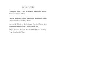 DAFTAR PUSTAKA
Winataputra, Udin S. 2001. Model-model pembelajaran Inovatif.
Universitas Terbuka, Jakarta.
Sanjaya, Wina (2007).Stategi Pembelajaran Berorientasi Standar
Proses Pendidikan. Bandung.Kencana
Karwono & Mularsih H. (2010).”Belajar Dan Pembelajaran Serta
Pemanfaatan Sumber Belajar”. Jakarta ; Cerdas Jaya
Muijs, Daniel & Reynods, David (2008).”Effective Teaching”.
Yogyakarta; Pustaka Pelajar
 