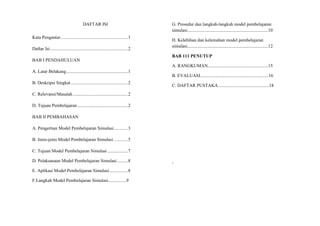 DAFTAR ISI
Kata Pengantar...........................................................1
Daftar Isi....................................................................2
BAB I PENDAHULUAN
A. Latar Belakang......................................................1
B. Deskripsi Singkat..................................................2
C. Relevansi/Masalah................................................2
D. Tujuan Pembelajaran ............................................2
BAB II PEMBAHASAN
A. Pengertian Model Pembelajaran Simulasi............3
B. Jenis-jenis Model Pembelajaran Simulasi ............5
C. Tujuan Model Pembelajaran Simulasi..................7
D. Pelaksanaan Model Pembelajaran Simulasi .........8
E. Aplikasi Model Pembelajaran Simulasi................8
F.Langkah Model Pembelajaran Simulasi................9
G. Prosedur dan langkah-langkah model pembelajaran
simulasi.......................................................................10
H. Kelebihan dan kelemahan model pembelajaran
simulasi.......................................................................12
BAB 111 PENUTUP
A. RANGKUMAN.....................................................15
B. EVALUASI............................................................16
C. DAFTAR PUSTAKA.............................................18
‘
 
