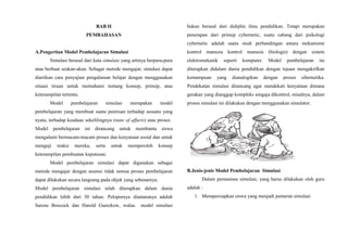 BAB II
PEMBAHASAN
A.Pengertian Model Pembelajaran Simulasi
Simulasi berasal dari kata simulate yang artinya berpura-pura
atau berbuat seakan-akan. Sebagai metode mengajar, simulasi dapat
diartikan cara penyajian pengalaman belajar dengan menggunakan
situasi tiruan untuk memahami tentang konsep, prinsip, atau
keterampilan tertentu.
Model pembelajaran simulasi merupakan model
pembelajaran yang membuat suatu peniruan terhadap sesuatu yang
nyata, terhadap keadaan sekelilingnya (state of affaris) atau proses.
Model pembelajaran ini dirancang untuk membantu siswa
mengalami bermacam-macam proses dan kenyataan sosial dan untuk
menguji reaksi mereka, serta untuk memperoleh konsep
keterampilan pembuatan keputusan.
Model pembelajaran simulasi dapat digunakan sebagai
metode mengajar dengan asumsi tidak semua proses pembelajaran
dapat dilakukan secara langsung pada objek yang sebenarnya.
Model pembelajaran simulasi telah diterapkan dalam dunia
pendidikan lebih dari 30 tahun. Pelopornya diantaranya adalah
Sarene Boocock dan Harold Guetzkow, walau model simulasi
bukan berasal dari didiplin ilmu pendidikan. Tetapi merupakan
penerapan dari prinsip cybernetic, suatu cabang dari psikologi
cybernetic adalah suatu studi perbandingan antara mekanisme
kontrol manusia kontrol manusia (biologis) dengan sistem
elektromekanik seperti komputer. Model pembelajaran ini
diterapkan didalam dunia pendidikan dengan tujuan mengaktifkan
kemampuan yang dianalogikan dengan proses sibernetika.
Pendekatan simulasi dirancang agar mendekati kenyataan dimana
gerakan yang dianggap kompleks sengaja dikontrol, misalnya, dalam
proses simulasi ini dilakukan dengan menggunakan simulator.
B.Jenis-jenis Model Pembelajaran Simulasi
Dalam permainan simulasi, yang harus dilakukan oleh guru
adalah :
1. Mempersiapkan siswa yang menjadi pemeran simulasi
 