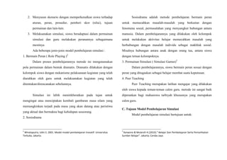 2. Menyusun skenario dengan memperkenalkan siswa terhadap
aturan, peran, prosedur, pemberi skor (nilai), tujuan
permainan dan lain-lain.
3. Melaksanakan simulasi, siswa beradaptasi dalam permainan
simulasi dan guru melakukan peranannya sebagaimana
mestinya
Ada beberapa jenis-jenis model pembelajaran simulasi :
1. Bermain Peran ( Role Playing )2
Dalam proses pembelajarannya metode ini mengutamakan
pola permainan dalam bentuk dramatis. Dramatis dilakukan dengan
kelompok siswa dengan mekanisme pelaksanaan kegiatan yang telah
diarahkan oleh guru untuk melaksanakan kegiatan yang telah
ditentukan/direncanakan sebelumnya.
Simulasi ini lebih menitikberatkan pada tujan untuk
mengingat atau menciptakan kembali gambaran masa silam yang
memungkinkan terjadi pada masa yang akan datang atau peristiwa
yang aktual dan bermakna bagi kehidupan seseorang.
2. Sosiodrama
2
Winataputra, Udin S. 2001. Model-model pembelajaran Inovatif. Universitas
Terbuka, Jakarta.
Sosiodrama adalah metode pembelajaran bermain peran
untuk memecahkan masalah-masalah yang berkaitan dengan
fenomena sosial, permasalahan yang menyangkut hubungan antara
manusia. Dalam pembelajarannya yang dilakukan oleh kelompok
untuk melakukan aktivitas belajar memecahkan masalah yang
berhubungan dengan masalah individu sebagai makhluk sosial.
Misalnya hubungan antara anak dengan orang tua, antara siswa
dengan teman kelompoknya.
3. Permainan Simulasi ( Simulasi Games)3
Dalam pembelajarannya, siswa bermain peran sesuai dengan
peran yang ditugaskan sebagai belajar membat suatu keputusan.
4. Peer Teaching
Peer Teaching merupakan latihan mengajar yang dilakukan
oleh siswa kepada teman-teman calon guru. metode ini sangat baik
diperankan bagi mahasiswa tarbiyah khususnya yang merupakan
calon guru.
C. Tujuan Model Pembelajaran Simulasi
Model pembelajaran simulasi bertujuan untuk:
3
Karwono & Mularsih H.(2010).” Belajar Dan Pembelajaran Serta Pemanfaatan
Sumber Belajar”. Jakarta; Cerdas Jaya
 