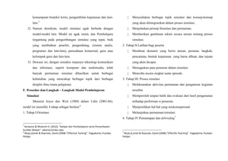 kemampuan berpikir kritis, pengambilan keputusan dan lain-
lain.5
2) Namun demikian, model simulasi agak berbeda dengan
model-model lain. Model ini agak rumit, dan Pembelajara
tergantung pada pengembangan simulasi yang tepat, baik
yang melibatkan peneliti, pengembang, (sistem analis,
programer dan lain-lain), perusahaan komersial, guru atau
kelompok guru dan lain-lain.
3) Dewasa ini, dengan semakin majunya teknologi komunikasi
dan informasi, seperti komputer dan multimedia, telah
banyak permainan simulasi dihasilkan untuk berbagai
kebutuhan yang mencakup berbagai topik dari berbagai
disiplin ilmu (mata pelajaran)
F. Prosedur dan Langkah – Langkah Model Pembelajaran
Simulasi
Menurut Joyce dan Weil (1980) dalam Udin (2001:66),
model ini memiliki 4 tahap sebagai berikut:6
1. Tahap I.Orientasi
5
Karwono & Mularsih H. (2010). “belajar dan Pembelajaran serta Pemanfaatan
Sumber Belajar”. Jakarta;Cerdas Jaya
6
Mujis,Daniel & Reynods, David (2008) “Effective Taching”. Yogyakarta; Pustaka
Pelajar.
 Menyediakan berbagai topik simulasi dan konsep-konsep
yang akan diintegrasikan dalam proses simulasi.
 Menjelaskan prinsip Simulasi dan permainan.
 Memberikan gambaran teknis secara umum tentang proses
simulasi.
2. Tahap II.Latihan bagi peserta
 Membuat skenario yang berisi aturan, peranan, langkah,
pencatatan, bentuk keputusan yang harus dibuat, dan tujuan
yang akan dicapai.
 Menugaskan para pemeran dalam simulasi.
 Mencoba secara singkat suatu episode.
3. Tahap III. Proses simulasi
 Melaksanakan aktivitas permainan dan pengaturan kegiatan
tersebut.
 Memperoleh umpan balik dan evaluasi dari hasil pengamatan
terhadap performan si pemeran.
 Menjernihkan hal-hal yang miskonsepsional
 Melanjutkan permainan/simulasi
4. Tahap IV.Pemantapan dan debriefing7
7
Mujis,D,aniel & Reynods, David (2008).”Effectife Teaching”. Yogyakarta; Pustaka
Pelajar.
 