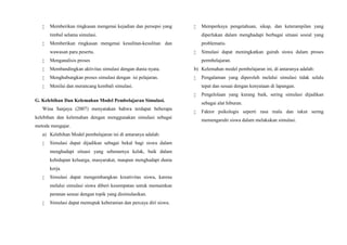  Memberikan ringkasan mengenai kejadian dan persepsi yang
timbul selama simulasi.
 Memberikan ringkasan mengenai kesulitan-kesulitan dan
wawasan para peserta.
 Menganalisis proses
 Membandingkan aktivitas simulasi dengan dunia nyata.
 Menghubungkan proses simulasi dengan isi pelajaran.
 Menilai dan merancang kembali simulasi.
G. Kelebihan Dan Kelemahan Model Pembelajaran Simulasi.
Wina Sanjaya (2007) menyatakan bahwa terdapat beberapa
kelebihan dan kelemahan dengan menggunakan simulasi sebagai
metode mengajar.
a) Kelebihan Model pembelajaran ini di antaranya adalah:
 Simulasi dapat dijadikan sebagai bekal bagi siswa dalam
menghadapi situasi yang sebenarnya kelak, baik dalam
kehidupan keluarga, masyarakat, maupun menghadapi dunia
kerja.
 Simulasi dapat mengembangkan kreativitas siswa, karena
melalui simulasi siswa diberi kesempatan untuk memainkan
peranan sesuai dengan topik yang disimulasikan.
 Simulasi dapat memupuk keberanian dan percaya diri siswa.
 Memperkaya pengetahuan, sikap, dan keterampilan yang
diperlukan dalam menghadapi berbagai situasi sosial yang
problematis.
 Simulasi dapat meningkatkan gairah siswa dalam proses
permbelajaran.
b) Kelemahan model pembelajaran ini, di antaranya adalah:
 Pengalaman yang diperoleh melalui simulasi tidak selalu
tepat dan sesuai dengan kenyataan di lapangan.
 Pengelolaan yang kurang baik, sering simulasi dijadikan
sebagai alat hiburan.
 Faktor psikologis seperti rasa malu dan takut sering
memengaruhi siswa dalam melakukan simulasi.
 