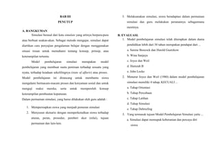 BAB III
PENUTUP
A. RANGKUMAN
Simulasi berasal dari kata simulate yang artinya berpura-pura
atau berbuat seakan-akan. Sebagai metode mengajar, simulasi dapat
diartikan cara penyajian pengalaman belajar dengan menggunakan
situasi tiruan untuk memahami tentang konsep, prinsip, atau
keterampilan tertentu.
Model pembelajaran simulasi merupakan model
pembelajaran yang membuat suatu peniruan terhadap sesuatu yang
nyata, terhadap keadaan sekelilingnya (state of affaris) atau proses.
Model pembelajaran ini dirancang untuk membantu siswa
mengalami bermacam-macam proses dan kenyataan sosial dan untuk
menguji reaksi mereka, serta untuk memperoleh konsep
keterampilan pembuatan keputusan.
Dalam permainan simulasi, yang harus dilakukan oleh guru adalah :
1. Mempersiapkan siswa yang menjadi pemeran simulasi
2. Menyusun skenario dengan memperkenalkan siswa terhadap
aturan, peran, prosedur, pemberi skor (nilai), tujuan
permainan dan lain-lain.
3. Melaksanakan simulasi, siswa beradaptasi dalam permainan
simulasi dan guru melakukan peranannya sebagaimana
mestinya.
B. EVALUASI.
1. Model pembelajaran simulasi telah diterapkan dalam dunia
pendidikan lebih dari 30 tahun merupakan pendapat dari ...
a. Sarene Boocock dan Harold Guetzkow
b. Wina Sanjaya
c. Joyce dan Weil
d. Hamzah B
e. John Locke
2. Menurut Joyce dan Weil (1980) dalam model pembelajaran
simulasi memiliki 4 tahap, KECUALI ...
a. Tahap Orientasi
b. Tahap Percobaan
c. Tahap Latihan
d. Tahap Simulasi
e. Tahap Debriefing
3. Yang termasuk tujuan Model Pembelajaran Simulasi yaitu ...
a. Simulasi dapat memupuk keberanian dan percaya diri
siswa
 