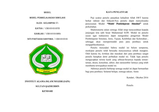 MODUL
MODEL PEMBELAJARAN SIMULASI
OLEH : KELOMPOK V1
RATNA / 15010101072
RAMLAH / 15010101069
SITI FORTIANA KHOTIMA / 150101010
INSTITUT AGAMA ISLAM NEGERI (IAIN)
SULTAN QAIMUDDIN
KENDARI
KATA PENGANTAR
Puji syukur penulis panjatkan kehadirat Allah SWT karena
berkat rahmat dan hidayah-Nya penulis dapat menyelesaika
penyusunan Modul “Model Pembelajaran Simulasi” untuk
perkuliahan.
Shalawatserta salam semoga Allah tetap mencurahkan kepada
junjungan kita nabi besar Muhammad SAW. Modul ini penulis
susun agar mahasiswa dapat mengetahui pengertian Model
Pembelajaran Simulasi, Jenis, Tujuan, Kelebihan dan Kelemahan ,
sehingga akan mempermudah para para pembaca untuk
mengaplikasikannya.
Penulis menyadari bahwa modul ini belum sempurna,
meskipun penulis telah berusaha menyusunnya sebaik mungkin.
Oleh karena itu, kritikan dan masukan dari para pembaca sangat
penulis harapkan demi perbaikan modul ini. Tidak lupa penulis
mengucapkan terima kasih yang sebesar-besarnya kepada teman-
teman, dosen, konsultan, editor, dan narasumber lainnya yang telah
membantu terwujudnya modul ini.
Akhirnya penulis berharap semoga modul ini dapat bermanfaat
bagi para pembaca. Selamat belajar, semoga sukses. Amin
Kendari, Oktober 2016
Penulis
MODUL
MODEL PEMBELAJARAN SIMULASI
OLEH : KELOMPOK V1
RATNA / 15010101072
RAMLAH / 15010101069
SITI FORTIANA KHOTIMA / 150101010
INSTITUT AGAMA ISLAM NEGERI (IAIN)
SULTAN QAIMUDDIN
KENDARI
KATA PENGANTAR
Puji syukur penulis panjatkan kehadirat Allah SWT karena
berkat rahmat dan hidayah-Nya penulis dapat menyelesaika
penyusunan Modul “Model Pembelajaran Simulasi” untuk
perkuliahan.
Shalawatserta salam semoga Allah tetap mencurahkan kepada
junjungan kita nabi besar Muhammad SAW. Modul ini penulis
susun agar mahasiswa dapat mengetahui pengertian Model
Pembelajaran Simulasi, Jenis, Tujuan, Kelebihan dan Kelemahan ,
sehingga akan mempermudah para para pembaca untuk
mengaplikasikannya.
Penulis menyadari bahwa modul ini belum sempurna,
meskipun penulis telah berusaha menyusunnya sebaik mungkin.
Oleh karena itu, kritikan dan masukan dari para pembaca sangat
penulis harapkan demi perbaikan modul ini. Tidak lupa penulis
mengucapkan terima kasih yang sebesar-besarnya kepada teman-
teman, dosen, konsultan, editor, dan narasumber lainnya yang telah
membantu terwujudnya modul ini.
Akhirnya penulis berharap semoga modul ini dapat bermanfaat
bagi para pembaca. Selamat belajar, semoga sukses. Amin
Kendari, Oktober 2016
Penulis
MODUL
MODEL PEMBELAJARAN SIMULASI
OLEH : KELOMPOK V1
RATNA / 15010101072
RAMLAH / 15010101069
SITI FORTIANA KHOTIMA / 150101010
INSTITUT AGAMA ISLAM NEGERI (IAIN)
SULTAN QAIMUDDIN
KENDARI
KATA PENGANTAR
Puji syukur penulis panjatkan kehadirat Allah SWT karena
berkat rahmat dan hidayah-Nya penulis dapat menyelesaika
penyusunan Modul “Model Pembelajaran Simulasi” untuk
perkuliahan.
Shalawatserta salam semoga Allah tetap mencurahkan kepada
junjungan kita nabi besar Muhammad SAW. Modul ini penulis
susun agar mahasiswa dapat mengetahui pengertian Model
Pembelajaran Simulasi, Jenis, Tujuan, Kelebihan dan Kelemahan ,
sehingga akan mempermudah para para pembaca untuk
mengaplikasikannya.
Penulis menyadari bahwa modul ini belum sempurna,
meskipun penulis telah berusaha menyusunnya sebaik mungkin.
Oleh karena itu, kritikan dan masukan dari para pembaca sangat
penulis harapkan demi perbaikan modul ini. Tidak lupa penulis
mengucapkan terima kasih yang sebesar-besarnya kepada teman-
teman, dosen, konsultan, editor, dan narasumber lainnya yang telah
membantu terwujudnya modul ini.
Akhirnya penulis berharap semoga modul ini dapat bermanfaat
bagi para pembaca. Selamat belajar, semoga sukses. Amin
Kendari, Oktober 2016
Penulis
 