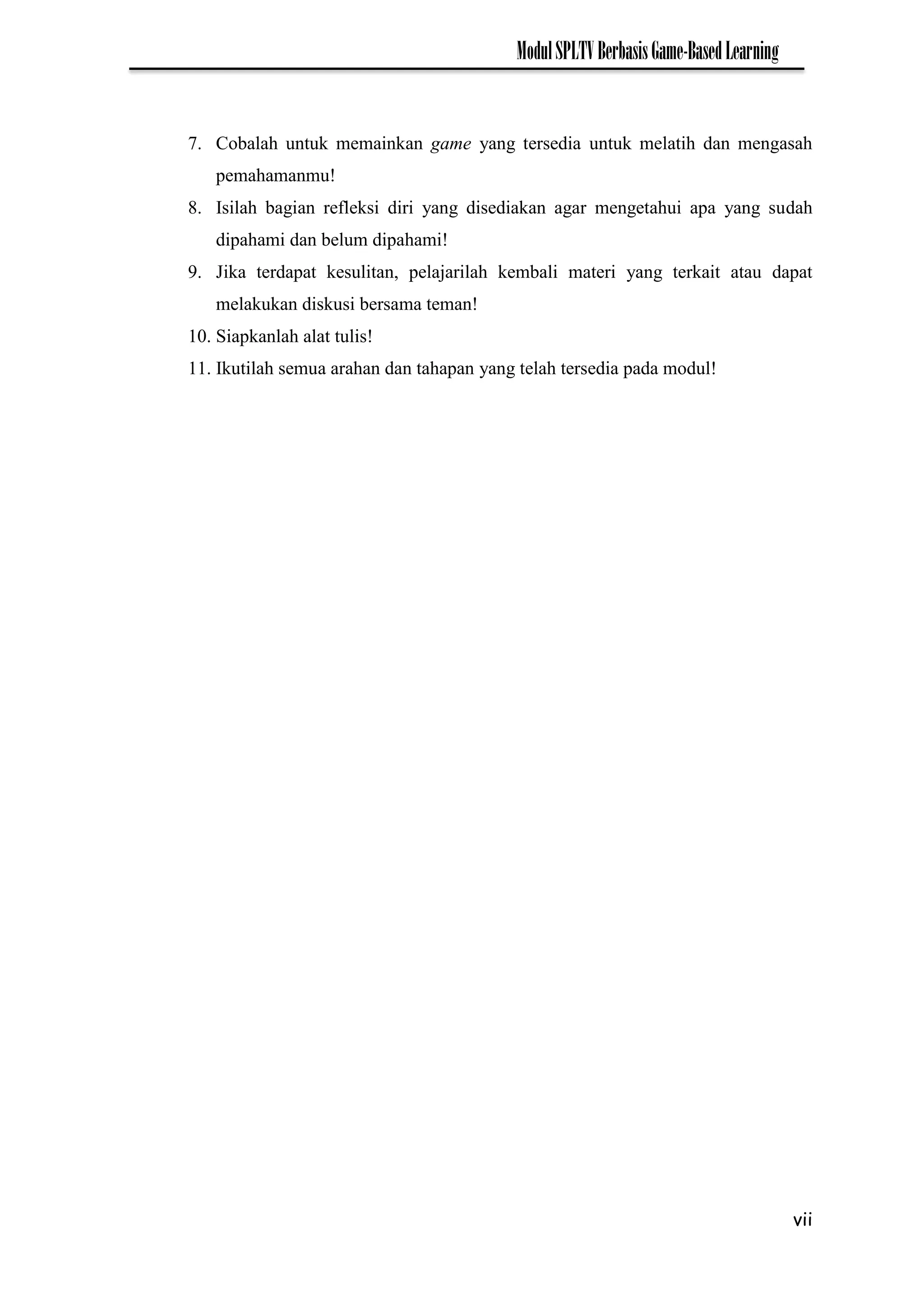 vii
ModulSPLTVBerbasisGame-BasedLearning
7. Cobalah untuk memainkan game yang tersedia untuk melatih dan mengasah
pemahamanmu!
8. Isilah bagian refleksi diri yang disediakan agar mengetahui apa yang sudah
dipahami dan belum dipahami!
9. Jika terdapat kesulitan, pelajarilah kembali materi yang terkait atau dapat
melakukan diskusi bersama teman!
10. Siapkanlah alat tulis!
11. Ikutilah semua arahan dan tahapan yang telah tersedia pada modul!
 