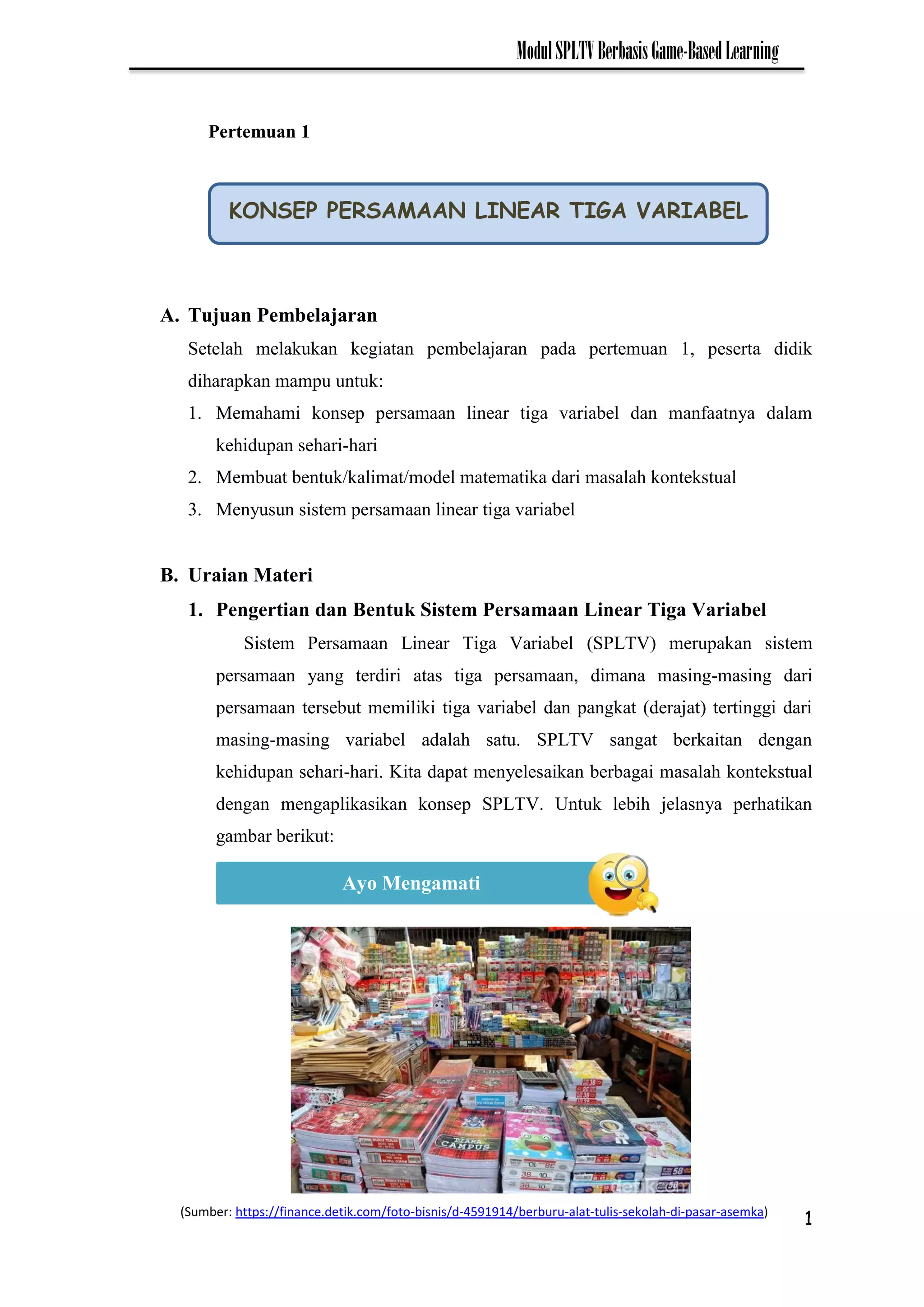 1
ModulSPLTVBerbasisGame-BasedLearning
A. Tujuan Pembelajaran
Setelah melakukan kegiatan pembelajaran pada pertemuan 1, peserta didik
diharapkan mampu untuk:
1. Memahami konsep persamaan linear tiga variabel dan manfaatnya dalam
kehidupan sehari-hari
2. Membuat bentuk/kalimat/model matematika dari masalah kontekstual
3. Menyusun sistem persamaan linear tiga variabel
B. Uraian Materi
1. Pengertian dan Bentuk Sistem Persamaan Linear Tiga Variabel
Sistem Persamaan Linear Tiga Variabel (SPLTV) merupakan sistem
persamaan yang terdiri atas tiga persamaan, dimana masing-masing dari
persamaan tersebut memiliki tiga variabel dan pangkat (derajat) tertinggi dari
masing-masing variabel adalah satu. SPLTV sangat berkaitan dengan
kehidupan sehari-hari. Kita dapat menyelesaikan berbagai masalah kontekstual
dengan mengaplikasikan konsep SPLTV. Untuk lebih jelasnya perhatikan
gambar berikut:
KONSEP PERSAMAAN LINEAR TIGA VARIABEL
Ayo Mengamati
Pertemuan 1
(Sumber: https://finance.detik.com/foto-bisnis/d-4591914/berburu-alat-tulis-sekolah-di-pasar-asemka)
 