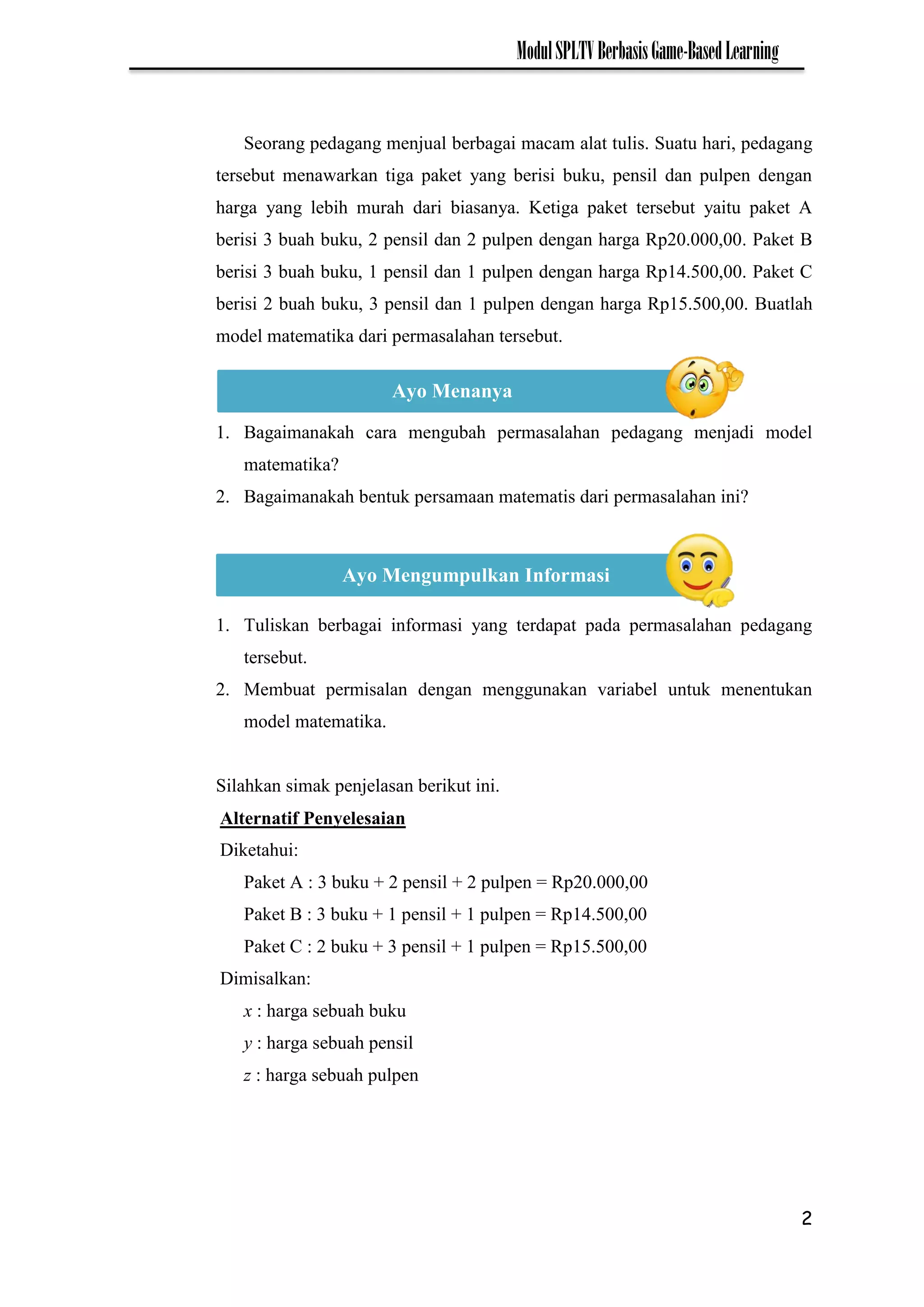 2
ModulSPLTVBerbasisGame-BasedLearning
Seorang pedagang menjual berbagai macam alat tulis. Suatu hari, pedagang
tersebut menawarkan tiga paket yang berisi buku, pensil dan pulpen dengan
harga yang lebih murah dari biasanya. Ketiga paket tersebut yaitu paket A
berisi 3 buah buku, 2 pensil dan 2 pulpen dengan harga Rp20.000,00. Paket B
berisi 3 buah buku, 1 pensil dan 1 pulpen dengan harga Rp14.500,00. Paket C
berisi 2 buah buku, 3 pensil dan 1 pulpen dengan harga Rp15.500,00. Buatlah
model matematika dari permasalahan tersebut.
1. Bagaimanakah cara mengubah permasalahan pedagang menjadi model
matematika?
2. Bagaimanakah bentuk persamaan matematis dari permasalahan ini?
1. Tuliskan berbagai informasi yang terdapat pada permasalahan pedagang
tersebut.
2. Membuat permisalan dengan menggunakan variabel untuk menentukan
model matematika.
Silahkan simak penjelasan berikut ini.
Alternatif Penyelesaian
Diketahui:
Paket A : 3 buku + 2 pensil + 2 pulpen = Rp20.000,00
Paket B : 3 buku + 1 pensil + 1 pulpen = Rp14.500,00
Paket C : 2 buku + 3 pensil + 1 pulpen = Rp15.500,00
Dimisalkan:
x : harga sebuah buku
y : harga sebuah pensil
z : harga sebuah pulpen
Ayo Menanya
Ayo Mengumpulkan Informasi
 