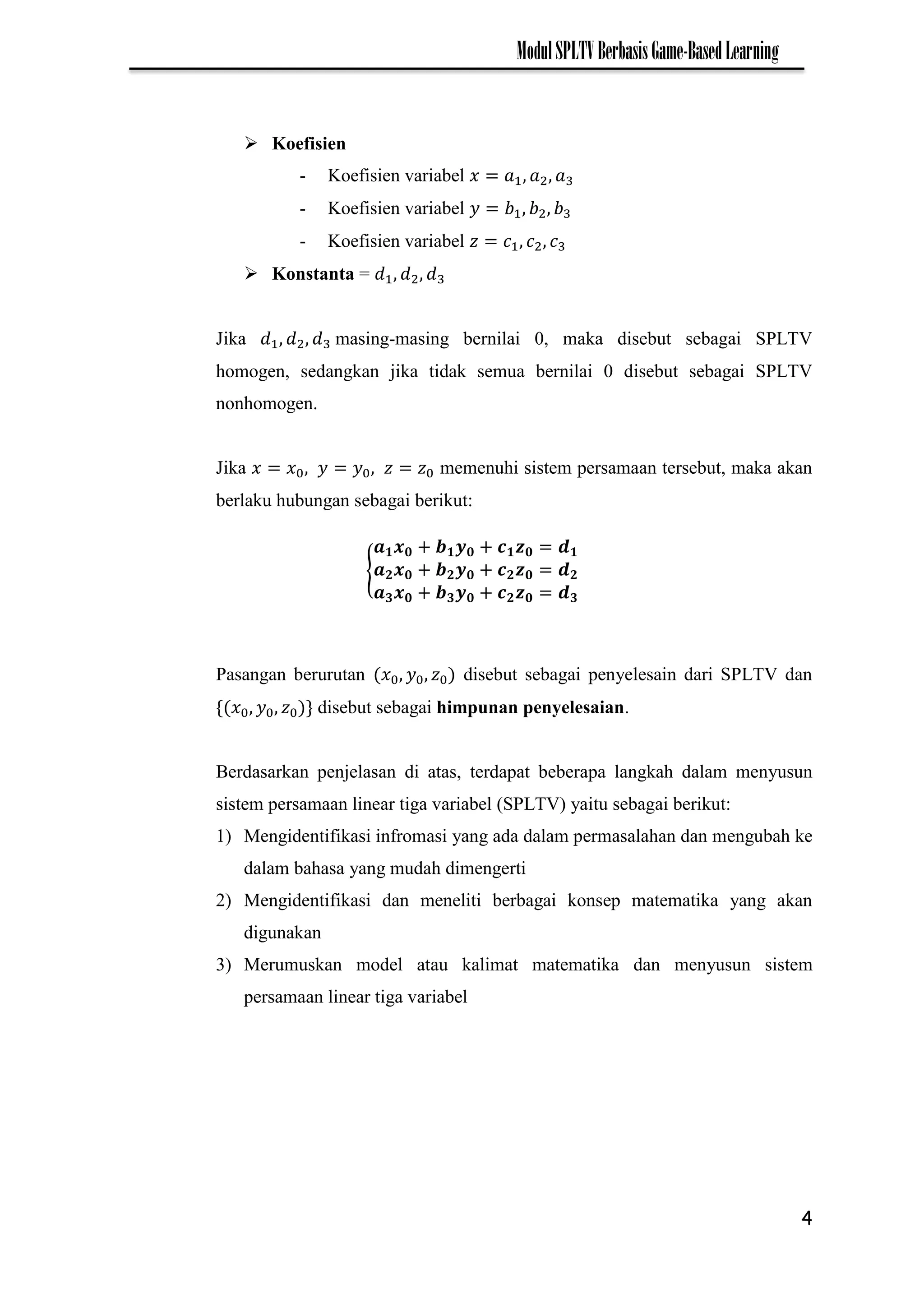 4
ModulSPLTVBerbasisGame-BasedLearning
 Koefisien
- Koefisien variabel
- Koefisien variabel
- Koefisien variabel
 Konstanta =
Jika masing-masing bernilai 0, maka disebut sebagai SPLTV
homogen, sedangkan jika tidak semua bernilai 0 disebut sebagai SPLTV
nonhomogen.
Jika memenuhi sistem persamaan tersebut, maka akan
berlaku hubungan sebagai berikut:
{
Pasangan berurutan disebut sebagai penyelesain dari SPLTV dan
disebut sebagai himpunan penyelesaian.
Berdasarkan penjelasan di atas, terdapat beberapa langkah dalam menyusun
sistem persamaan linear tiga variabel (SPLTV) yaitu sebagai berikut:
1) Mengidentifikasi infromasi yang ada dalam permasalahan dan mengubah ke
dalam bahasa yang mudah dimengerti
2) Mengidentifikasi dan meneliti berbagai konsep matematika yang akan
digunakan
3) Merumuskan model atau kalimat matematika dan menyusun sistem
persamaan linear tiga variabel
 