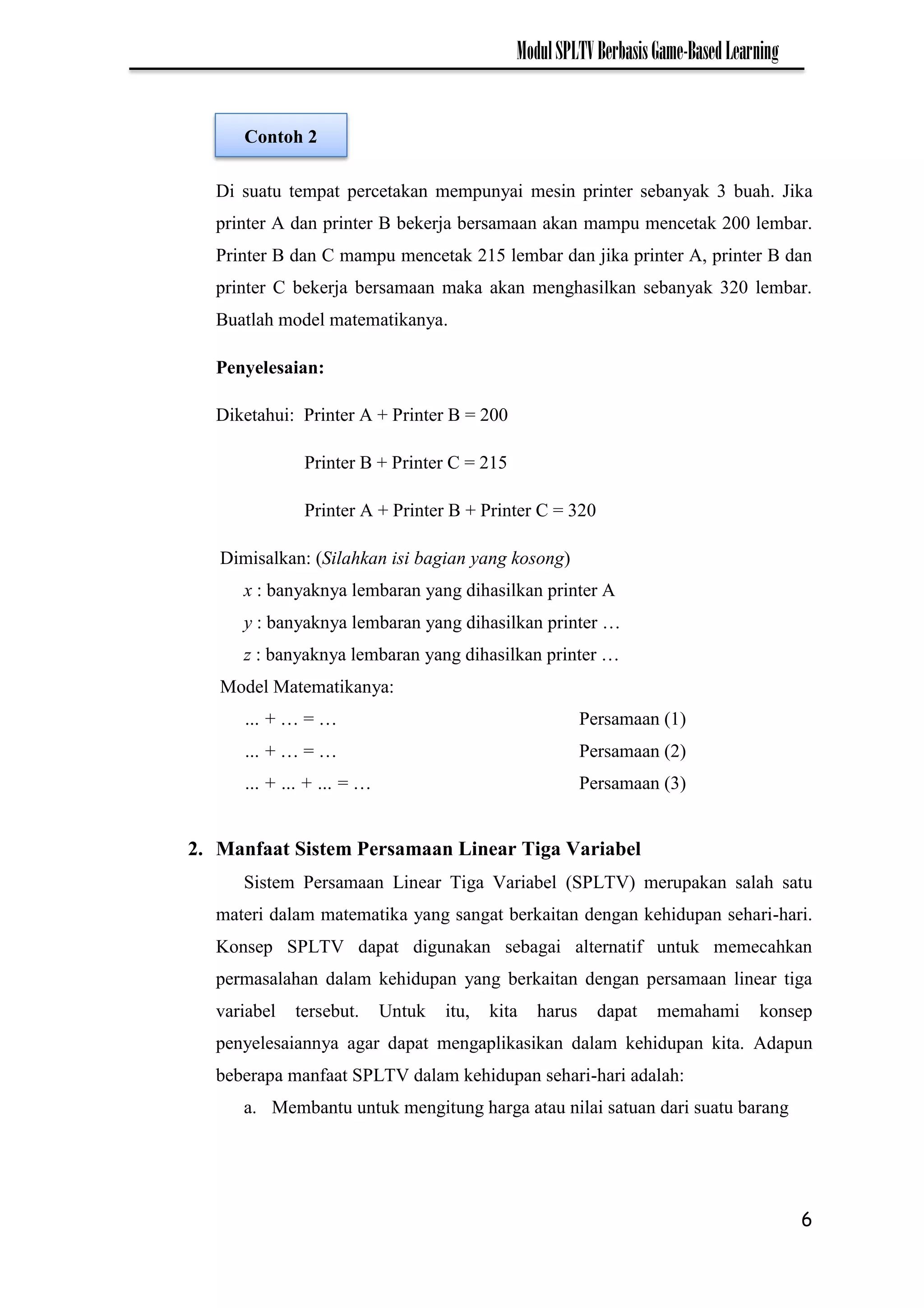 6
ModulSPLTVBerbasisGame-BasedLearning
Di suatu tempat percetakan mempunyai mesin printer sebanyak 3 buah. Jika
printer A dan printer B bekerja bersamaan akan mampu mencetak 200 lembar.
Printer B dan C mampu mencetak 215 lembar dan jika printer A, printer B dan
printer C bekerja bersamaan maka akan menghasilkan sebanyak 320 lembar.
Buatlah model matematikanya.
Penyelesaian:
Diketahui: Printer A + Printer B = 200
Printer B + Printer C = 215
Printer A + Printer B + Printer C = 320
Dimisalkan: (Silahkan isi bagian yang kosong)
x : banyaknya lembaran yang dihasilkan printer A
y : banyaknya lembaran yang dihasilkan printer …
z : banyaknya lembaran yang dihasilkan printer …
Model Matematikanya:
… + … = … Persamaan (1)
… + … = … Persamaan (2)
… + … + … = … Persamaan (3)
2. Manfaat Sistem Persamaan Linear Tiga Variabel
Sistem Persamaan Linear Tiga Variabel (SPLTV) merupakan salah satu
materi dalam matematika yang sangat berkaitan dengan kehidupan sehari-hari.
Konsep SPLTV dapat digunakan sebagai alternatif untuk memecahkan
permasalahan dalam kehidupan yang berkaitan dengan persamaan linear tiga
variabel tersebut. Untuk itu, kita harus dapat memahami konsep
penyelesaiannya agar dapat mengaplikasikan dalam kehidupan kita. Adapun
beberapa manfaat SPLTV dalam kehidupan sehari-hari adalah:
a. Membantu untuk mengitung harga atau nilai satuan dari suatu barang
Contoh 2
 