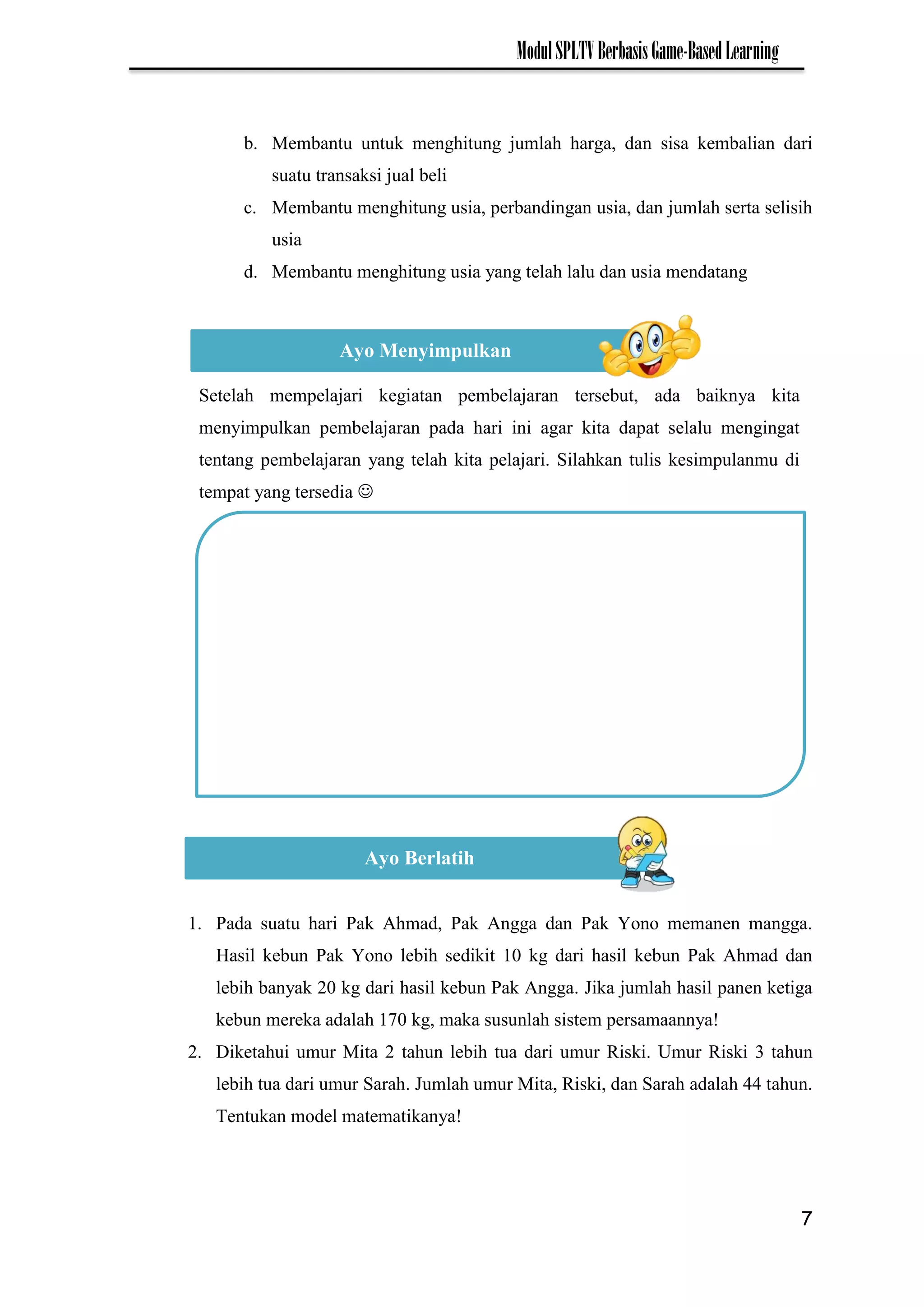 7
ModulSPLTVBerbasisGame-BasedLearning
b. Membantu untuk menghitung jumlah harga, dan sisa kembalian dari
suatu transaksi jual beli
c. Membantu menghitung usia, perbandingan usia, dan jumlah serta selisih
usia
d. Membantu menghitung usia yang telah lalu dan usia mendatang
1. Pada suatu hari Pak Ahmad, Pak Angga dan Pak Yono memanen mangga.
Hasil kebun Pak Yono lebih sedikit 10 kg dari hasil kebun Pak Ahmad dan
lebih banyak 20 kg dari hasil kebun Pak Angga. Jika jumlah hasil panen ketiga
kebun mereka adalah 170 kg, maka susunlah sistem persamaannya!
2. Diketahui umur Mita 2 tahun lebih tua dari umur Riski. Umur Riski 3 tahun
lebih tua dari umur Sarah. Jumlah umur Mita, Riski, dan Sarah adalah 44 tahun.
Tentukan model matematikanya!
Ayo Menyimpulkan
Setelah mempelajari kegiatan pembelajaran tersebut, ada baiknya kita
menyimpulkan pembelajaran pada hari ini agar kita dapat selalu mengingat
tentang pembelajaran yang telah kita pelajari. Silahkan tulis kesimpulanmu di
tempat yang tersedia 
Ayo Berlatih
 