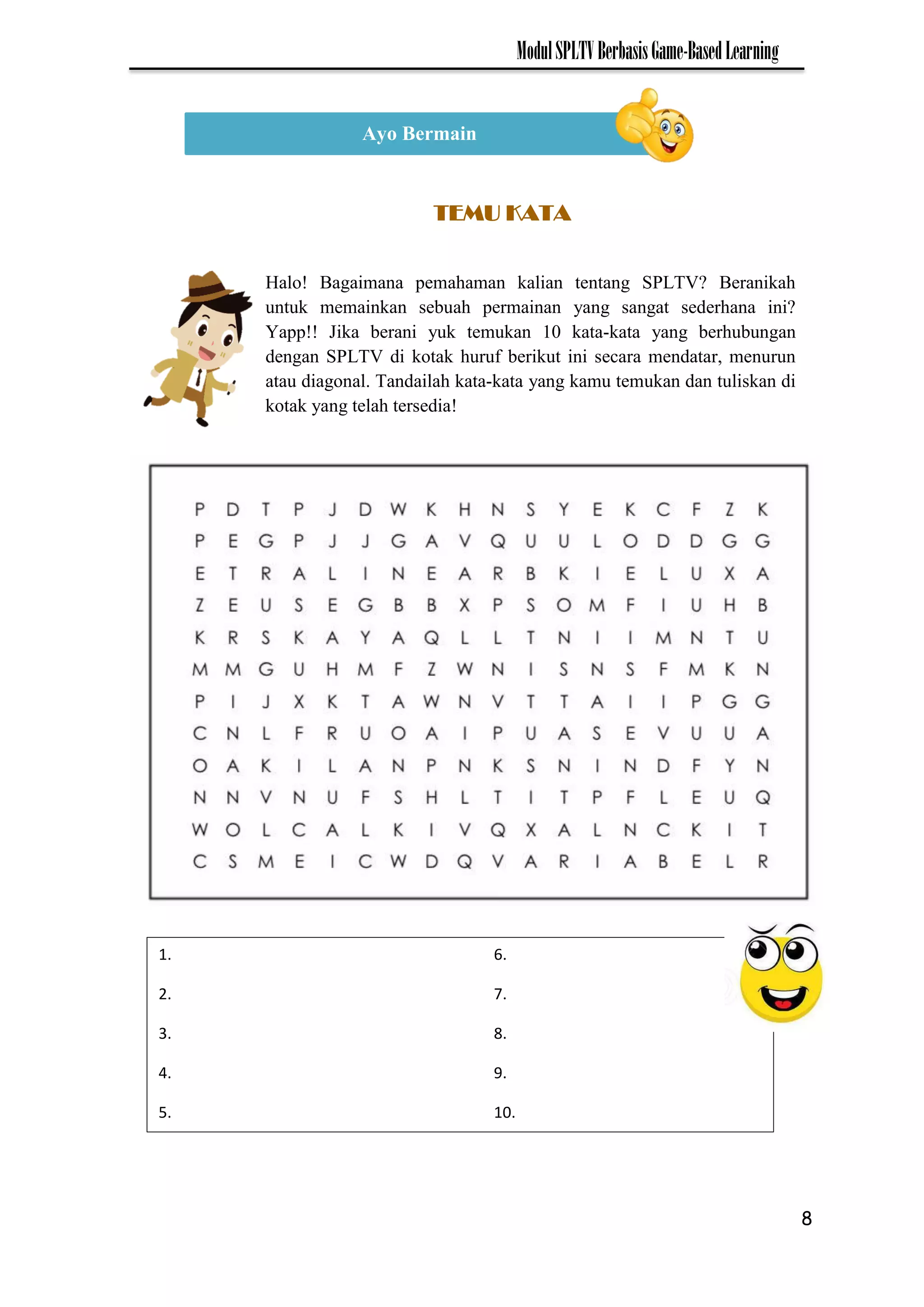 8
ModulSPLTVBerbasisGame-BasedLearning
Ayo Bermain
TEMU KATA
Halo! Bagaimana pemahaman kalian tentang SPLTV? Beranikah
untuk memainkan sebuah permainan yang sangat sederhana ini?
Yapp!! Jika berani yuk temukan 10 kata-kata yang berhubungan
dengan SPLTV di kotak huruf berikut ini secara mendatar, menurun
atau diagonal. Tandailah kata-kata yang kamu temukan dan tuliskan di
kotak yang telah tersedia!
1. 6.
2. 7.
3. 8.
4. 9.
5. 10.
 