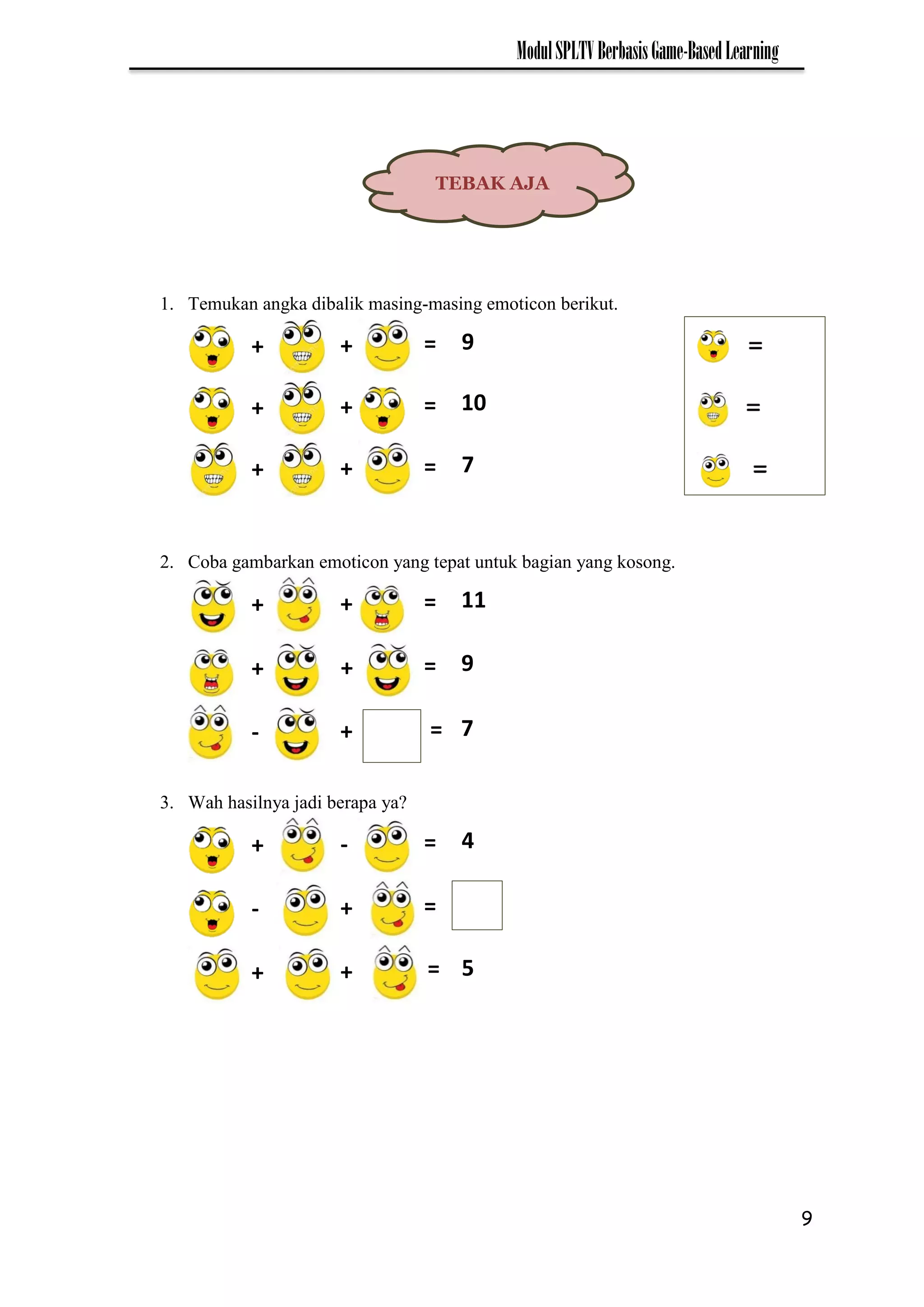 9
ModulSPLTVBerbasisGame-BasedLearning
1. Temukan angka dibalik masing-masing emoticon berikut.
2. Coba gambarkan emoticon yang tepat untuk bagian yang kosong.
3. Wah hasilnya jadi berapa ya?
TEBAK AJA
+ =
+ 9
+ =
+ 10
+ =
+ 7
+ =
+ 11
+ =
+ 9
- =
+ 7
+ =
- 4
- =
+
+ =
+ 5
 