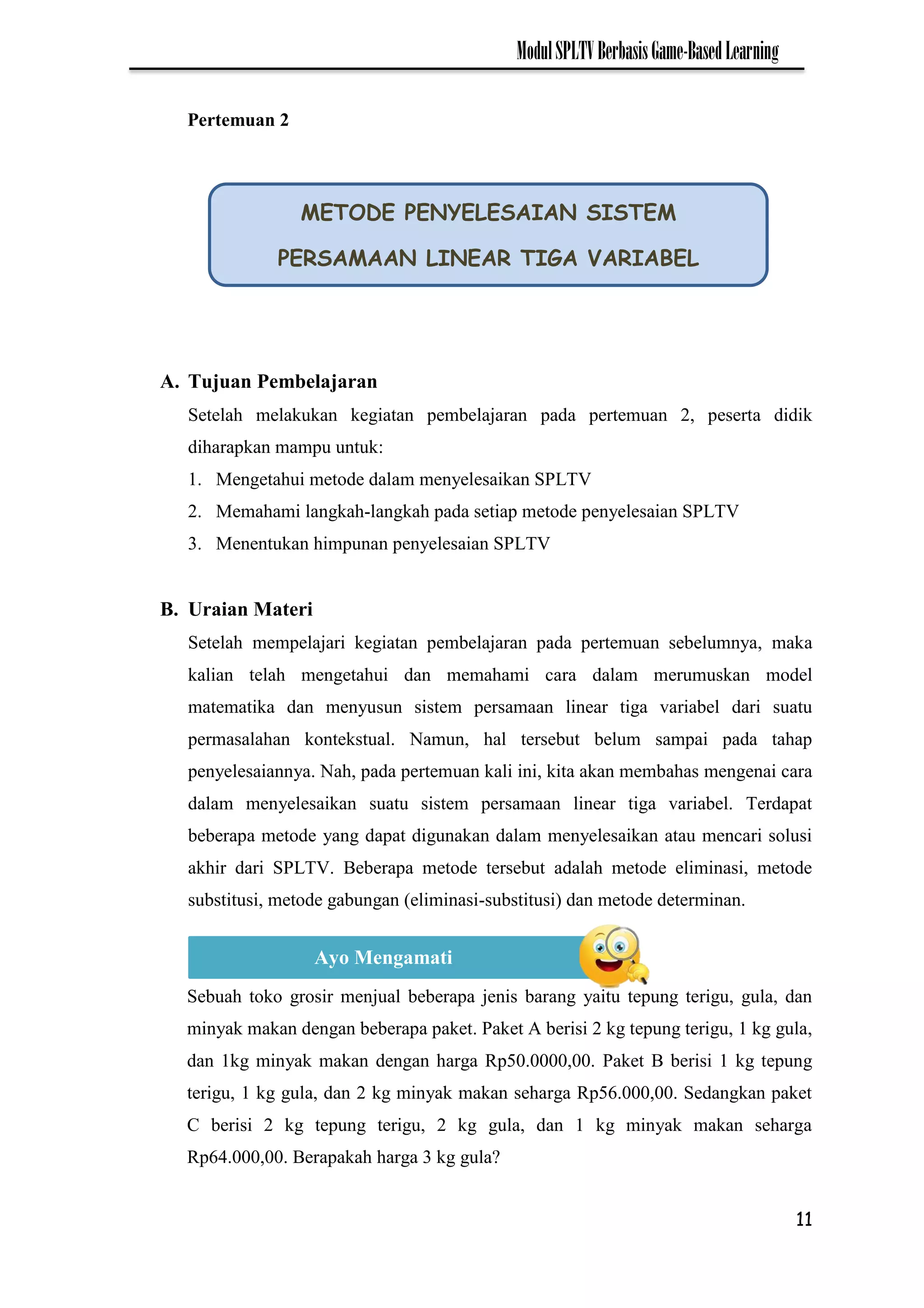 11
ModulSPLTVBerbasisGame-BasedLearning
A. Tujuan Pembelajaran
Setelah melakukan kegiatan pembelajaran pada pertemuan 2, peserta didik
diharapkan mampu untuk:
1. Mengetahui metode dalam menyelesaikan SPLTV
2. Memahami langkah-langkah pada setiap metode penyelesaian SPLTV
3. Menentukan himpunan penyelesaian SPLTV
B. Uraian Materi
Setelah mempelajari kegiatan pembelajaran pada pertemuan sebelumnya, maka
kalian telah mengetahui dan memahami cara dalam merumuskan model
matematika dan menyusun sistem persamaan linear tiga variabel dari suatu
permasalahan kontekstual. Namun, hal tersebut belum sampai pada tahap
penyelesaiannya. Nah, pada pertemuan kali ini, kita akan membahas mengenai cara
dalam menyelesaikan suatu sistem persamaan linear tiga variabel. Terdapat
beberapa metode yang dapat digunakan dalam menyelesaikan atau mencari solusi
akhir dari SPLTV. Beberapa metode tersebut adalah metode eliminasi, metode
substitusi, metode gabungan (eliminasi-substitusi) dan metode determinan.
Sebuah toko grosir menjual beberapa jenis barang yaitu tepung terigu, gula, dan
minyak makan dengan beberapa paket. Paket A berisi 2 kg tepung terigu, 1 kg gula,
dan 1kg minyak makan dengan harga Rp50.0000,00. Paket B berisi 1 kg tepung
terigu, 1 kg gula, dan 2 kg minyak makan seharga Rp56.000,00. Sedangkan paket
C berisi 2 kg tepung terigu, 2 kg gula, dan 1 kg minyak makan seharga
Rp64.000,00. Berapakah harga 3 kg gula?
METODE PENYELESAIAN SISTEM
PERSAMAAN LINEAR TIGA VARIABEL
Ayo Mengamati
Pertemuan 2
 