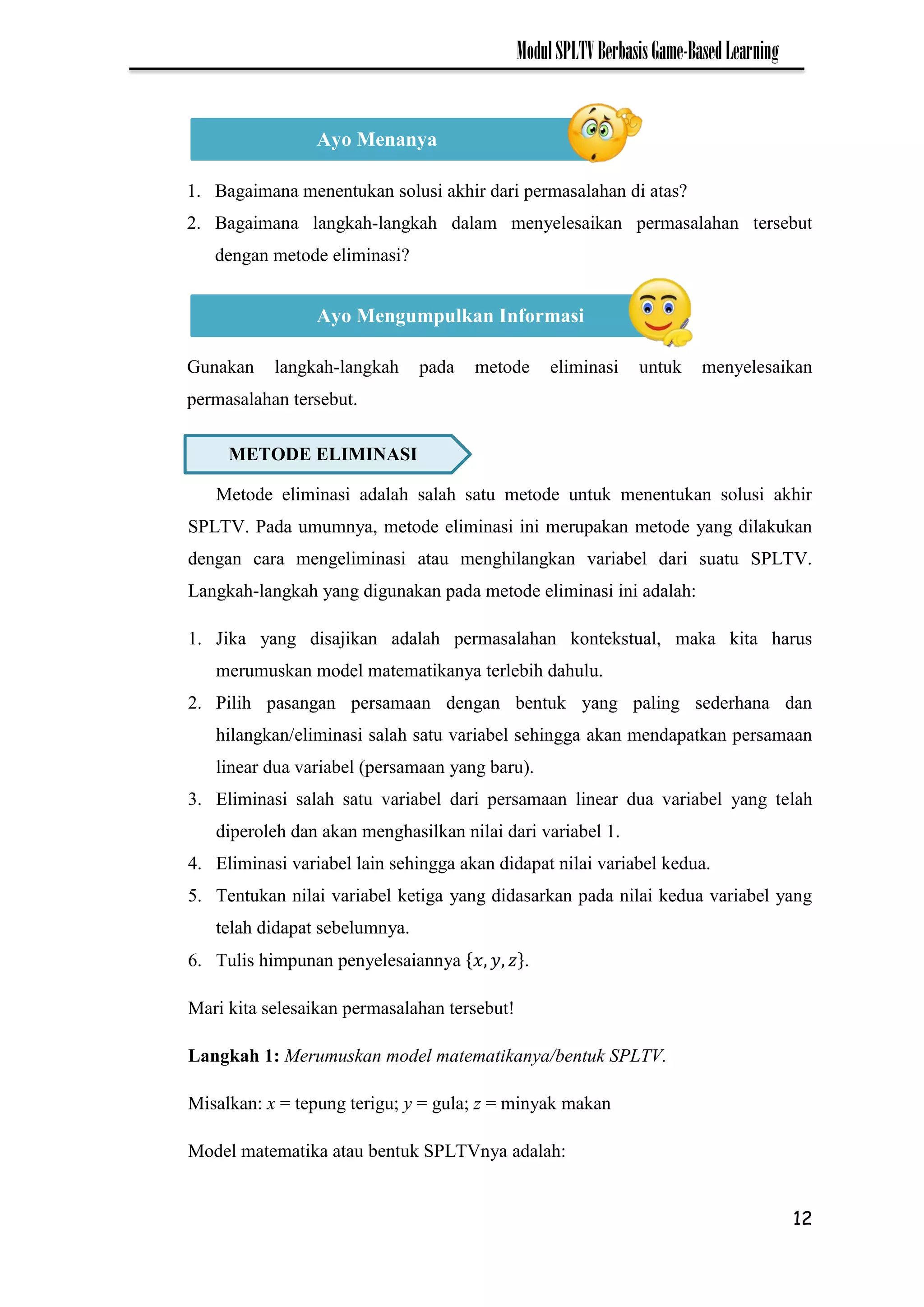 12
ModulSPLTVBerbasisGame-BasedLearning
1. Bagaimana menentukan solusi akhir dari permasalahan di atas?
2. Bagaimana langkah-langkah dalam menyelesaikan permasalahan tersebut
dengan metode eliminasi?
Gunakan langkah-langkah pada metode eliminasi untuk menyelesaikan
permasalahan tersebut.
Metode eliminasi adalah salah satu metode untuk menentukan solusi akhir
SPLTV. Pada umumnya, metode eliminasi ini merupakan metode yang dilakukan
dengan cara mengeliminasi atau menghilangkan variabel dari suatu SPLTV.
Langkah-langkah yang digunakan pada metode eliminasi ini adalah:
1. Jika yang disajikan adalah permasalahan kontekstual, maka kita harus
merumuskan model matematikanya terlebih dahulu.
2. Pilih pasangan persamaan dengan bentuk yang paling sederhana dan
hilangkan/eliminasi salah satu variabel sehingga akan mendapatkan persamaan
linear dua variabel (persamaan yang baru).
3. Eliminasi salah satu variabel dari persamaan linear dua variabel yang telah
diperoleh dan akan menghasilkan nilai dari variabel 1.
4. Eliminasi variabel lain sehingga akan didapat nilai variabel kedua.
5. Tentukan nilai variabel ketiga yang didasarkan pada nilai kedua variabel yang
telah didapat sebelumnya.
6. Tulis himpunan penyelesaiannya .
Mari kita selesaikan permasalahan tersebut!
Langkah 1: Merumuskan model matematikanya/bentuk SPLTV.
Misalkan: x = tepung terigu; y = gula; z = minyak makan
Model matematika atau bentuk SPLTVnya adalah:
Ayo Menanya
Ayo Mengumpulkan Informasi
METODE ELIMINASI
 