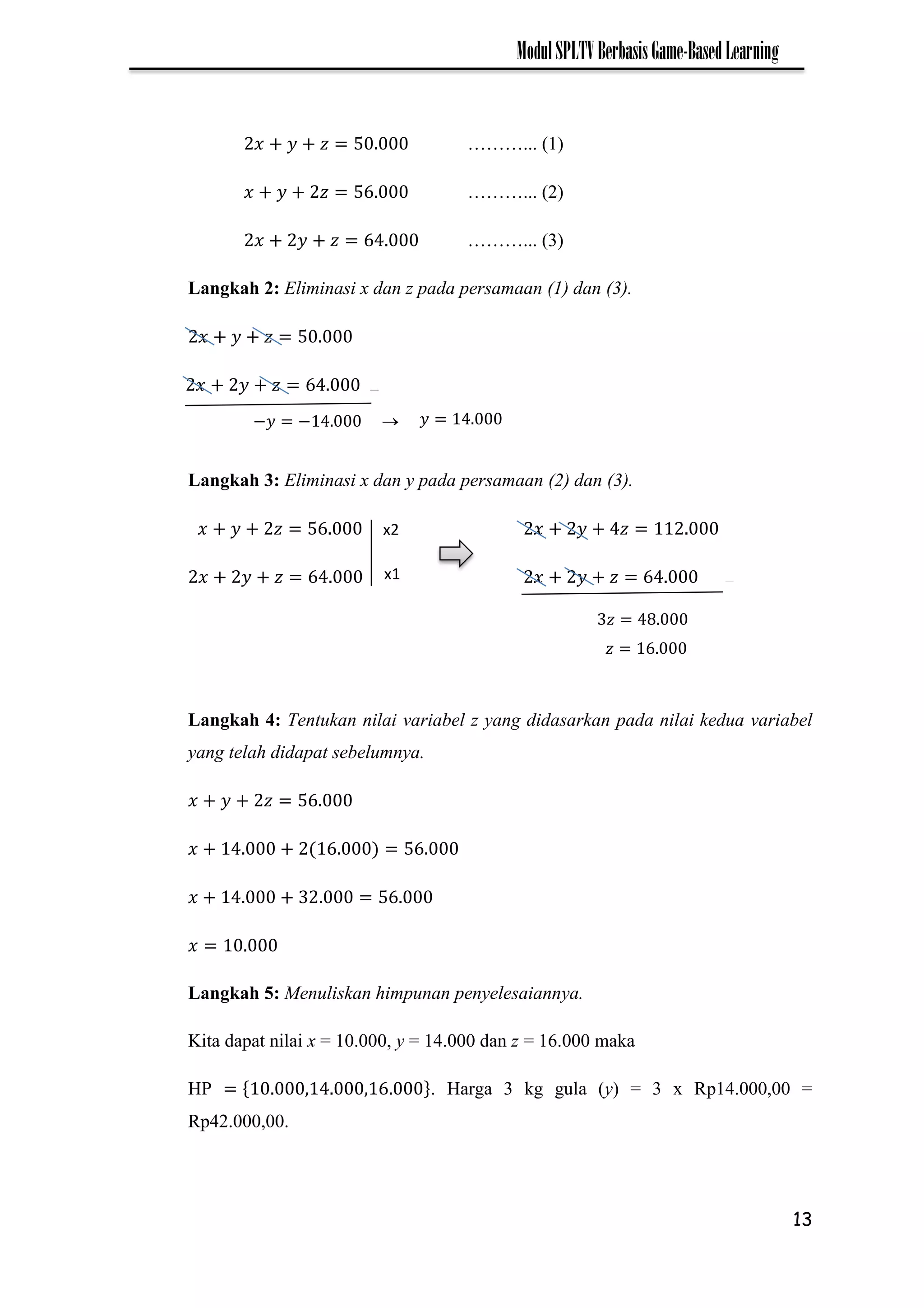 13
ModulSPLTVBerbasisGame-BasedLearning
………... (1)
………... (2)
………... (3)
Langkah 2: Eliminasi x dan z pada persamaan (1) dan (3).
Langkah 3: Eliminasi x dan y pada persamaan (2) dan (3).
Langkah 4: Tentukan nilai variabel z yang didasarkan pada nilai kedua variabel
yang telah didapat sebelumnya.
Langkah 5: Menuliskan himpunan penyelesaiannya.
Kita dapat nilai x = 10.000, y = 14.000 dan z = 16.000 maka
HP . Harga 3 kg gula (y) = 3 x Rp14.000,00 =
Rp42.000,00.
_
−𝑦 − 𝑦

_
x2
x1
𝑧
𝑧
 