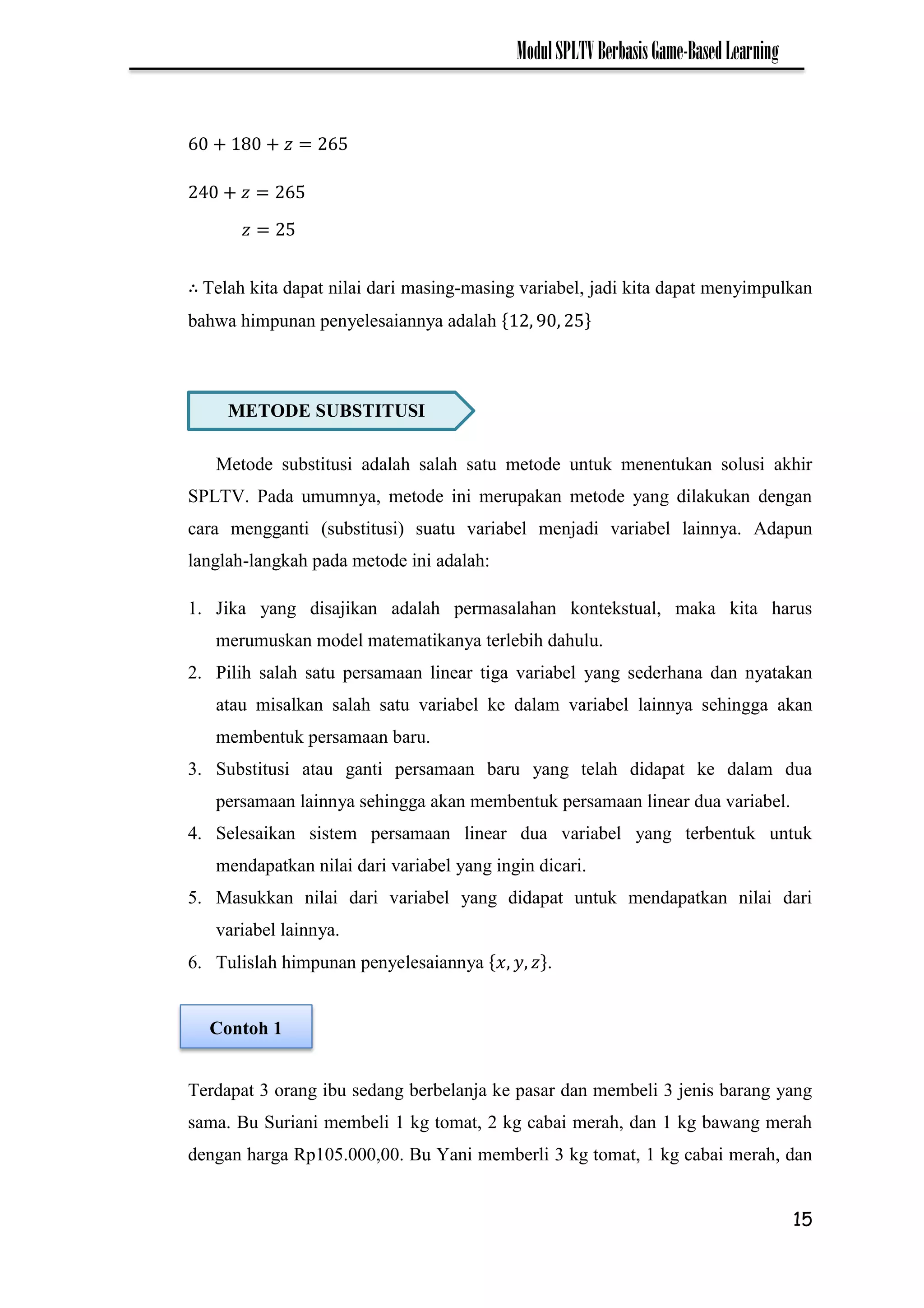15
ModulSPLTVBerbasisGame-BasedLearning
Telah kita dapat nilai dari masing-masing variabel, jadi kita dapat menyimpulkan
bahwa himpunan penyelesaiannya adalah
Metode substitusi adalah salah satu metode untuk menentukan solusi akhir
SPLTV. Pada umumnya, metode ini merupakan metode yang dilakukan dengan
cara mengganti (substitusi) suatu variabel menjadi variabel lainnya. Adapun
langlah-langkah pada metode ini adalah:
1. Jika yang disajikan adalah permasalahan kontekstual, maka kita harus
merumuskan model matematikanya terlebih dahulu.
2. Pilih salah satu persamaan linear tiga variabel yang sederhana dan nyatakan
atau misalkan salah satu variabel ke dalam variabel lainnya sehingga akan
membentuk persamaan baru.
3. Substitusi atau ganti persamaan baru yang telah didapat ke dalam dua
persamaan lainnya sehingga akan membentuk persamaan linear dua variabel.
4. Selesaikan sistem persamaan linear dua variabel yang terbentuk untuk
mendapatkan nilai dari variabel yang ingin dicari.
5. Masukkan nilai dari variabel yang didapat untuk mendapatkan nilai dari
variabel lainnya.
6. Tulislah himpunan penyelesaiannya .
Terdapat 3 orang ibu sedang berbelanja ke pasar dan membeli 3 jenis barang yang
sama. Bu Suriani membeli 1 kg tomat, 2 kg cabai merah, dan 1 kg bawang merah
dengan harga Rp105.000,00. Bu Yani memberli 3 kg tomat, 1 kg cabai merah, dan
METODE SUBSTITUSI
𝑧
Contoh 1
 