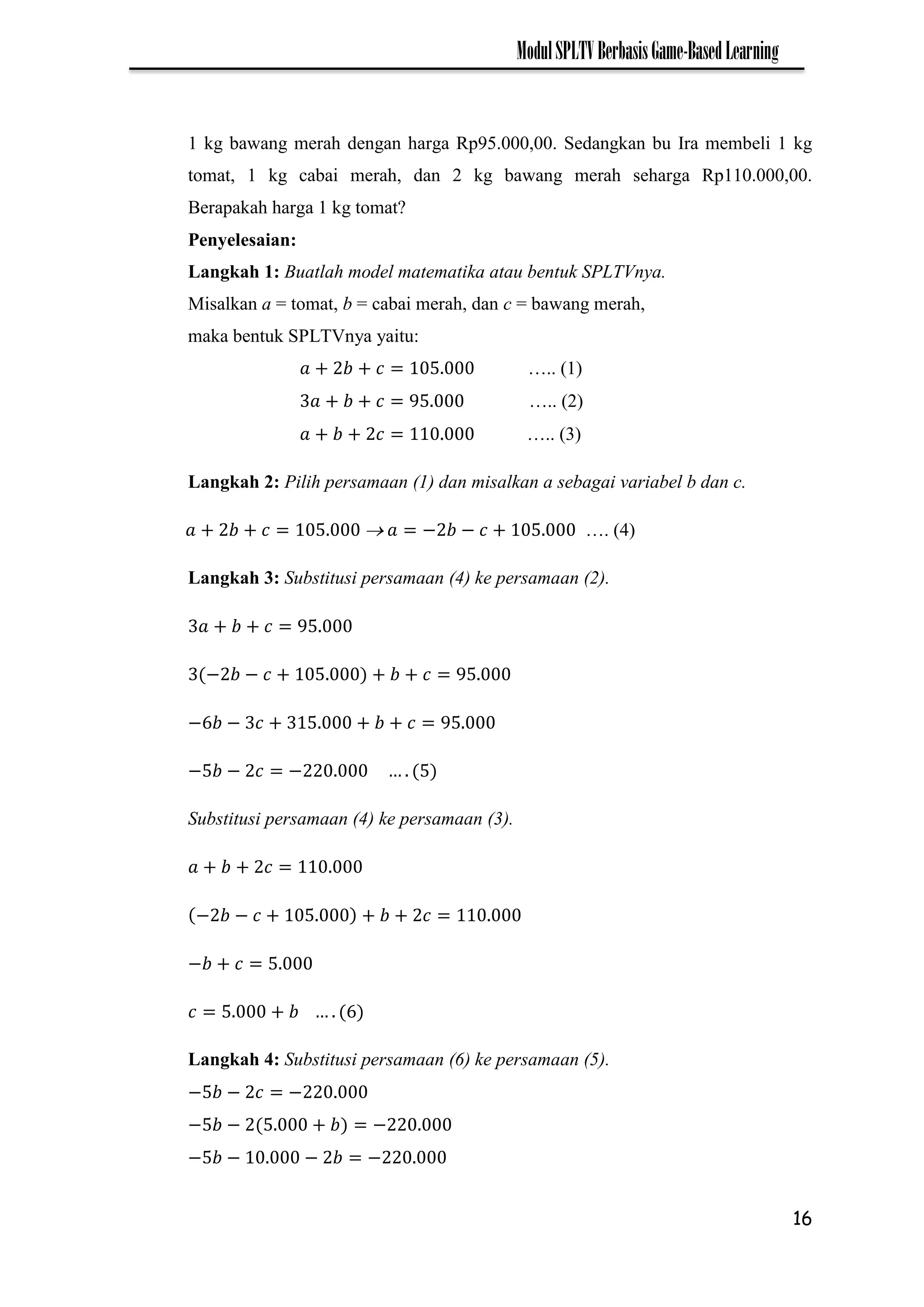 16
ModulSPLTVBerbasisGame-BasedLearning
1 kg bawang merah dengan harga Rp95.000,00. Sedangkan bu Ira membeli 1 kg
tomat, 1 kg cabai merah, dan 2 kg bawang merah seharga Rp110.000,00.
Berapakah harga 1 kg tomat?
Penyelesaian:
Langkah 1: Buatlah model matematika atau bentuk SPLTVnya.
Misalkan a = tomat, b = cabai merah, dan c = bawang merah,
maka bentuk SPLTVnya yaitu:
….. (1)
….. (2)
….. (3)
Langkah 2: Pilih persamaan (1) dan misalkan a sebagai variabel b dan c.
 − − …. (4)
Langkah 3: Substitusi persamaan (4) ke persamaan (2).
− −
− −
− − −
Substitusi persamaan (4) ke persamaan (3).
− −
−
Langkah 4: Substitusi persamaan (6) ke persamaan (5).
− − −
− − −
− − − −
 