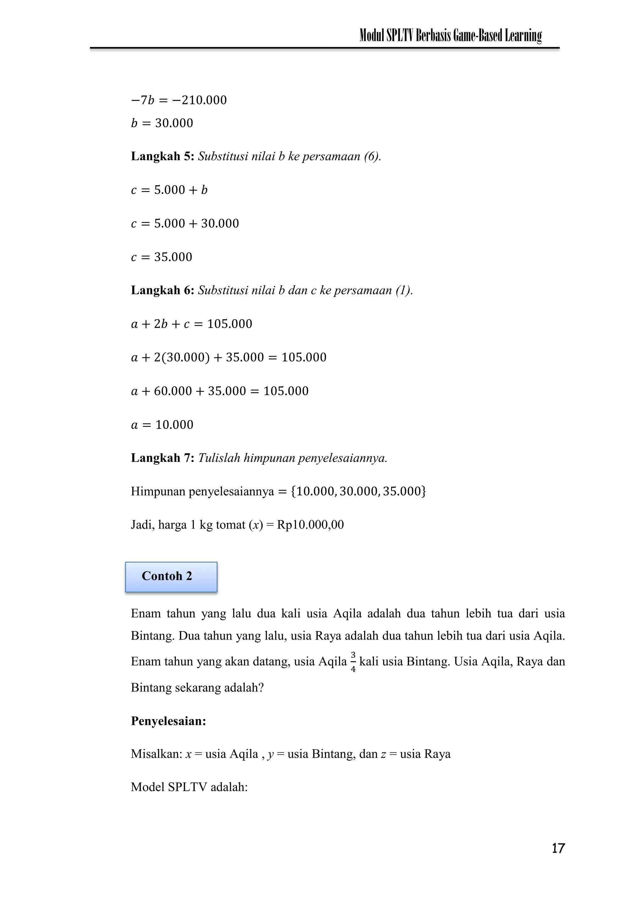 17
ModulSPLTVBerbasisGame-BasedLearning
−7 −
Langkah 5: Substitusi nilai b ke persamaan (6).
Langkah 6: Substitusi nilai b dan c ke persamaan (1).
Langkah 7: Tulislah himpunan penyelesaiannya.
Himpunan penyelesaiannya
Jadi, harga 1 kg tomat (x) = Rp10.000,00
Enam tahun yang lalu dua kali usia Aqila adalah dua tahun lebih tua dari usia
Bintang. Dua tahun yang lalu, usia Raya adalah dua tahun lebih tua dari usia Aqila.
Enam tahun yang akan datang, usia Aqila kali usia Bintang. Usia Aqila, Raya dan
Bintang sekarang adalah?
Penyelesaian:
Misalkan: x = usia Aqila , y = usia Bintang, dan z = usia Raya
Model SPLTV adalah:
Contoh 2
 