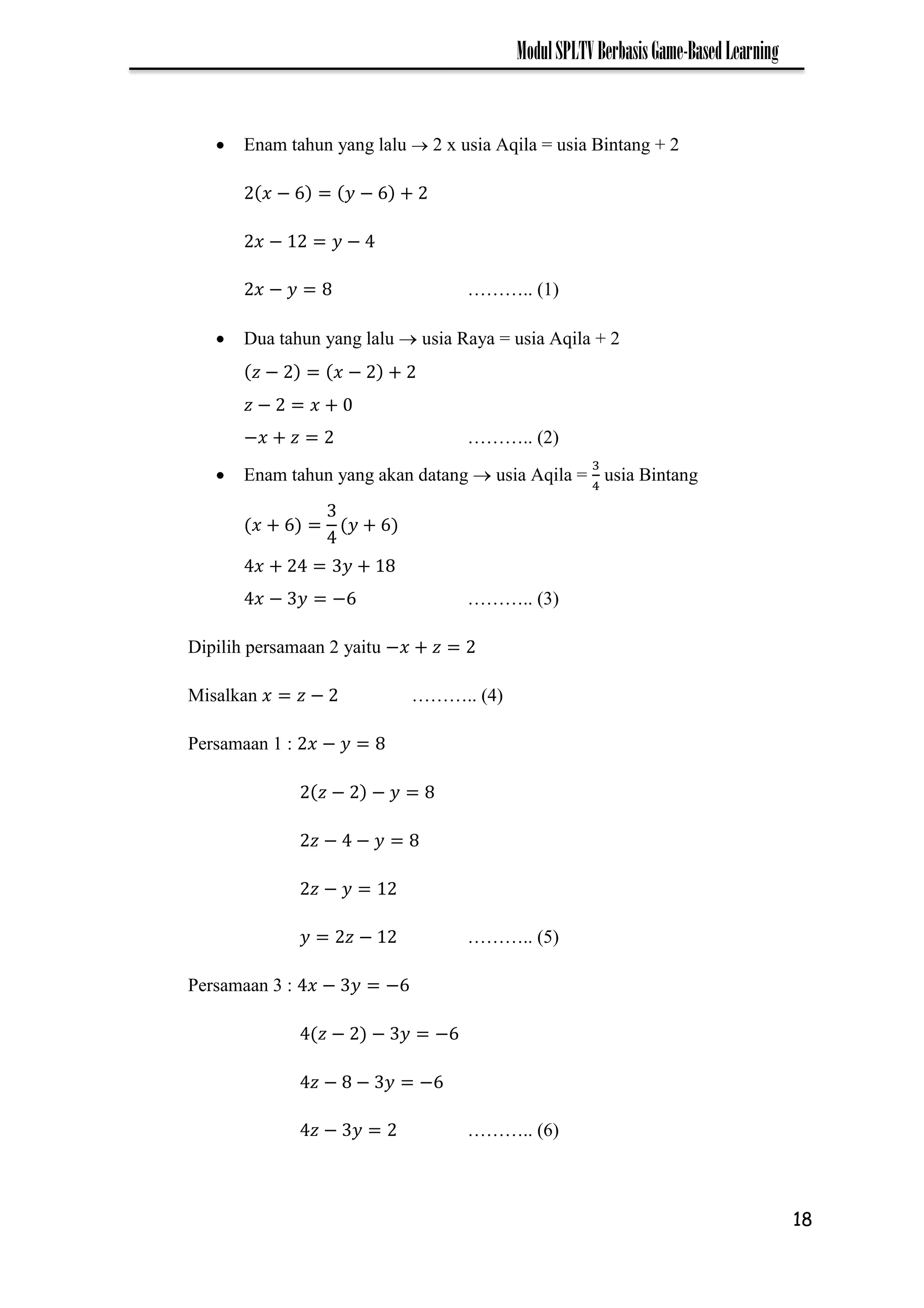 18
ModulSPLTVBerbasisGame-BasedLearning
 Enam tahun yang lalu  2 x usia Aqila = usia Bintang + 2
− −
− −
− ……….. (1)
 Dua tahun yang lalu  usia Raya = usia Aqila + 2
− −
−
− ……….. (2)
 Enam tahun yang akan datang  usia Aqila = usia Bintang
− − ……….. (3)
Dipilih persamaan 2 yaitu −
Misalkan − ……….. (4)
Persamaan 1 : −
− −
− −
−
− ……….. (5)
Persamaan 3 : − −
− − −
− − −
− ……….. (6)
 