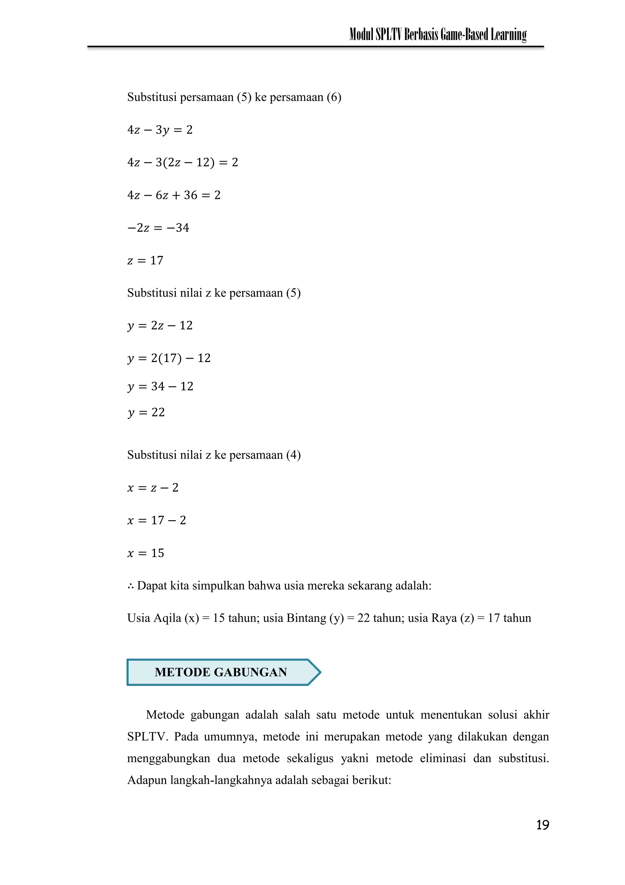 19
ModulSPLTVBerbasisGame-BasedLearning
Substitusi persamaan (5) ke persamaan (6)
−
− −
−
− −
7
Substitusi nilai z ke persamaan (5)
−
7 −
Substitusi nilai z ke persamaan (4)
−
7 −
Dapat kita simpulkan bahwa usia mereka sekarang adalah:
Usia Aqila (x) = 15 tahun; usia Bintang (y) = 22 tahun; usia Raya (z) = 17 tahun
Metode gabungan adalah salah satu metode untuk menentukan solusi akhir
SPLTV. Pada umumnya, metode ini merupakan metode yang dilakukan dengan
menggabungkan dua metode sekaligus yakni metode eliminasi dan substitusi.
Adapun langkah-langkahnya adalah sebagai berikut:
METODE GABUNGAN
𝑦 −
𝑦
 