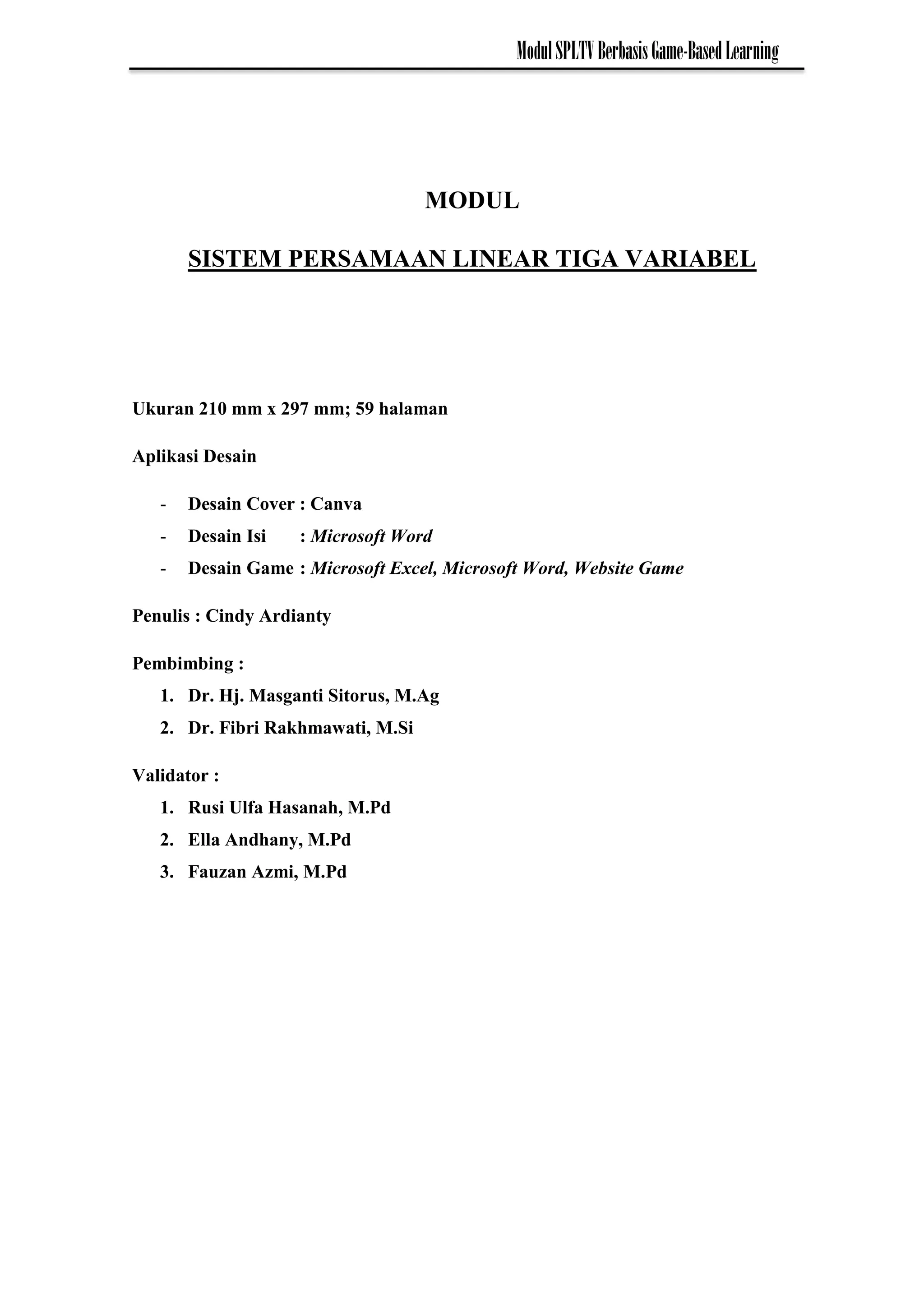 ModulSPLTVBerbasisGame-BasedLearning
MODUL
SISTEM PERSAMAAN LINEAR TIGA VARIABEL
Ukuran 210 mm x 297 mm; 59 halaman
Aplikasi Desain
- Desain Cover : Canva
- Desain Isi : Microsoft Word
- Desain Game : Microsoft Excel, Microsoft Word, Website Game
Penulis : Cindy Ardianty
Pembimbing :
1. Dr. Hj. Masganti Sitorus, M.Ag
2. Dr. Fibri Rakhmawati, M.Si
Validator :
1. Rusi Ulfa Hasanah, M.Pd
2. Ella Andhany, M.Pd
3. Fauzan Azmi, M.Pd
 