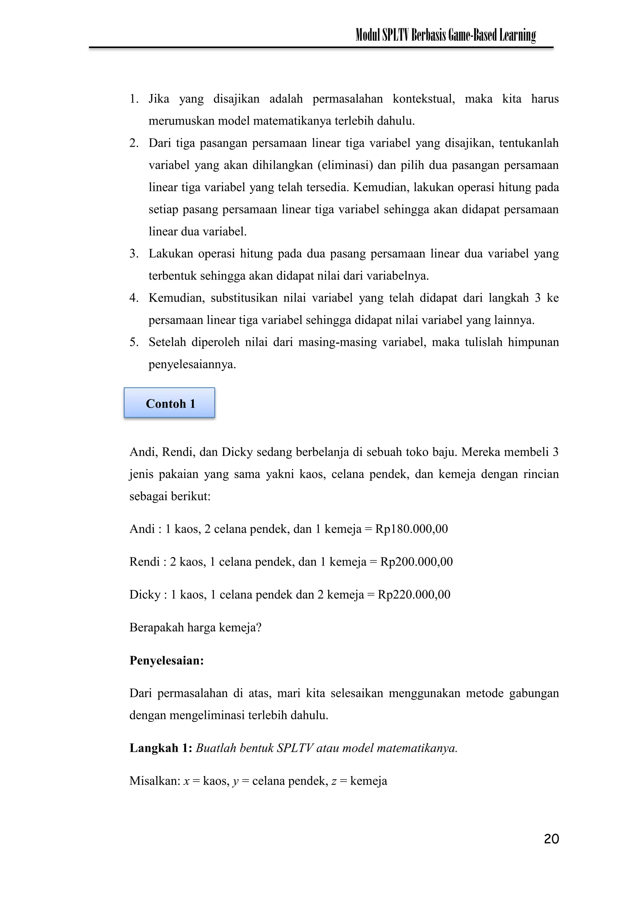 20
ModulSPLTVBerbasisGame-BasedLearning
1. Jika yang disajikan adalah permasalahan kontekstual, maka kita harus
merumuskan model matematikanya terlebih dahulu.
2. Dari tiga pasangan persamaan linear tiga variabel yang disajikan, tentukanlah
variabel yang akan dihilangkan (eliminasi) dan pilih dua pasangan persamaan
linear tiga variabel yang telah tersedia. Kemudian, lakukan operasi hitung pada
setiap pasang persamaan linear tiga variabel sehingga akan didapat persamaan
linear dua variabel.
3. Lakukan operasi hitung pada dua pasang persamaan linear dua variabel yang
terbentuk sehingga akan didapat nilai dari variabelnya.
4. Kemudian, substitusikan nilai variabel yang telah didapat dari langkah 3 ke
persamaan linear tiga variabel sehingga didapat nilai variabel yang lainnya.
5. Setelah diperoleh nilai dari masing-masing variabel, maka tulislah himpunan
penyelesaiannya.
Andi, Rendi, dan Dicky sedang berbelanja di sebuah toko baju. Mereka membeli 3
jenis pakaian yang sama yakni kaos, celana pendek, dan kemeja dengan rincian
sebagai berikut:
Andi : 1 kaos, 2 celana pendek, dan 1 kemeja = Rp180.000,00
Rendi : 2 kaos, 1 celana pendek, dan 1 kemeja = Rp200.000,00
Dicky : 1 kaos, 1 celana pendek dan 2 kemeja = Rp220.000,00
Berapakah harga kemeja?
Penyelesaian:
Dari permasalahan di atas, mari kita selesaikan menggunakan metode gabungan
dengan mengeliminasi terlebih dahulu.
Langkah 1: Buatlah bentuk SPLTV atau model matematikanya.
Misalkan: x = kaos, y = celana pendek, z = kemeja
Contoh 1
 