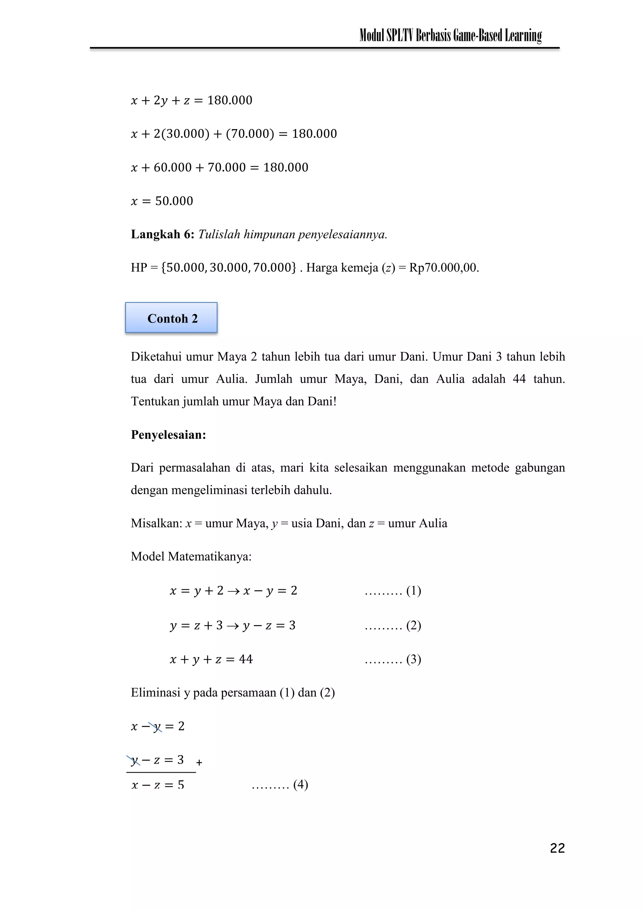 22
ModulSPLTVBerbasisGame-BasedLearning
7
7
Langkah 6: Tulislah himpunan penyelesaiannya.
HP = 7 . Harga kemeja (z) = Rp70.000,00.
Diketahui umur Maya 2 tahun lebih tua dari umur Dani. Umur Dani 3 tahun lebih
tua dari umur Aulia. Jumlah umur Maya, Dani, dan Aulia adalah 44 tahun.
Tentukan jumlah umur Maya dan Dani!
Penyelesaian:
Dari permasalahan di atas, mari kita selesaikan menggunakan metode gabungan
dengan mengeliminasi terlebih dahulu.
Misalkan: x = umur Maya, y = usia Dani, dan z = umur Aulia
Model Matematikanya:
 − ……… (1)
 − ……… (2)
……… (3)
Eliminasi y pada persamaan (1) dan (2)
−
− +
𝑥 − 𝑧 ……… (4)
Contoh 2
 