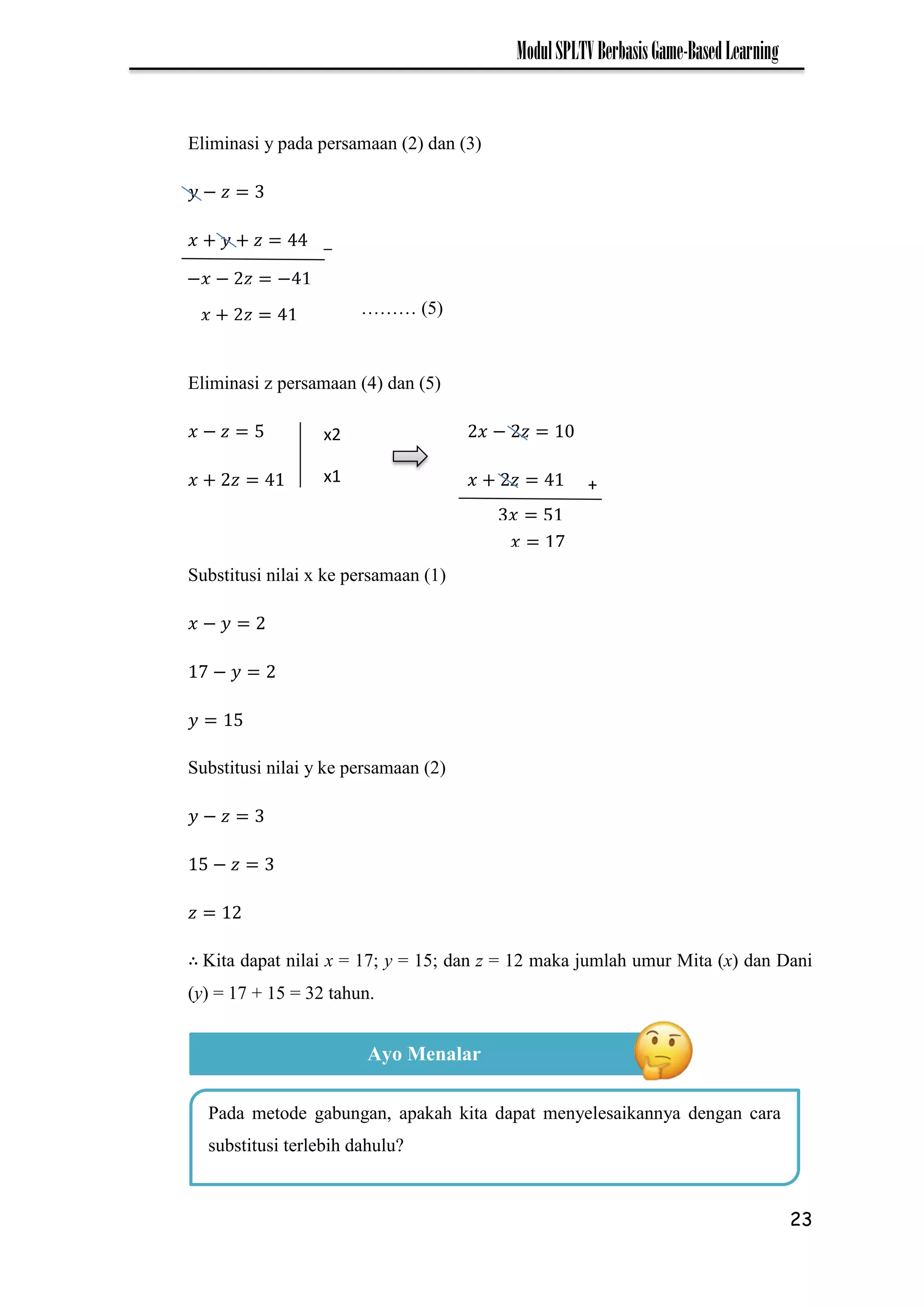 23
ModulSPLTVBerbasisGame-BasedLearning
Eliminasi y pada persamaan (2) dan (3)
−
Eliminasi z persamaan (4) dan (5)
− −
Substitusi nilai x ke persamaan (1)
−
7 −
Substitusi nilai y ke persamaan (2)
−
−
Kita dapat nilai x = 17; y = 15; dan z = 12 maka jumlah umur Mita (x) dan Dani
(y) = 17 + 15 = 32 tahun.
_
−𝑥 − 𝑧 −
7 ……… (5)
𝑥 𝑧
+
𝑥 7
𝑥
x2
x1
Ayo Menalar
Pada metode gabungan, apakah kita dapat menyelesaikannya dengan cara
substitusi terlebih dahulu?
 