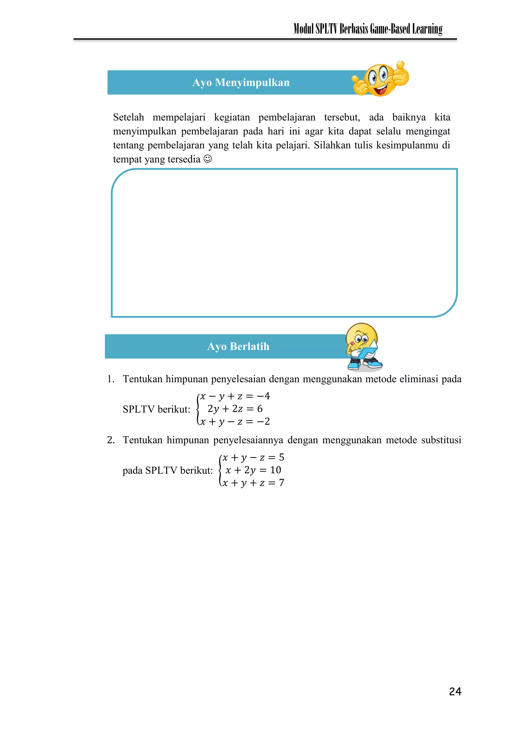 24
ModulSPLTVBerbasisGame-BasedLearning
1. Tentukan himpunan penyelesaian dengan menggunakan metode eliminasi pada
SPLTV berikut: {
− −
− −
2. Tentukan himpunan penyelesaiannya dengan menggunakan metode substitusi
pada SPLTV berikut: {
−
7
Ayo Menyimpulkan
Setelah mempelajari kegiatan pembelajaran tersebut, ada baiknya kita
menyimpulkan pembelajaran pada hari ini agar kita dapat selalu mengingat
tentang pembelajaran yang telah kita pelajari. Silahkan tulis kesimpulanmu di
tempat yang tersedia 
Ayo Berlatih
 