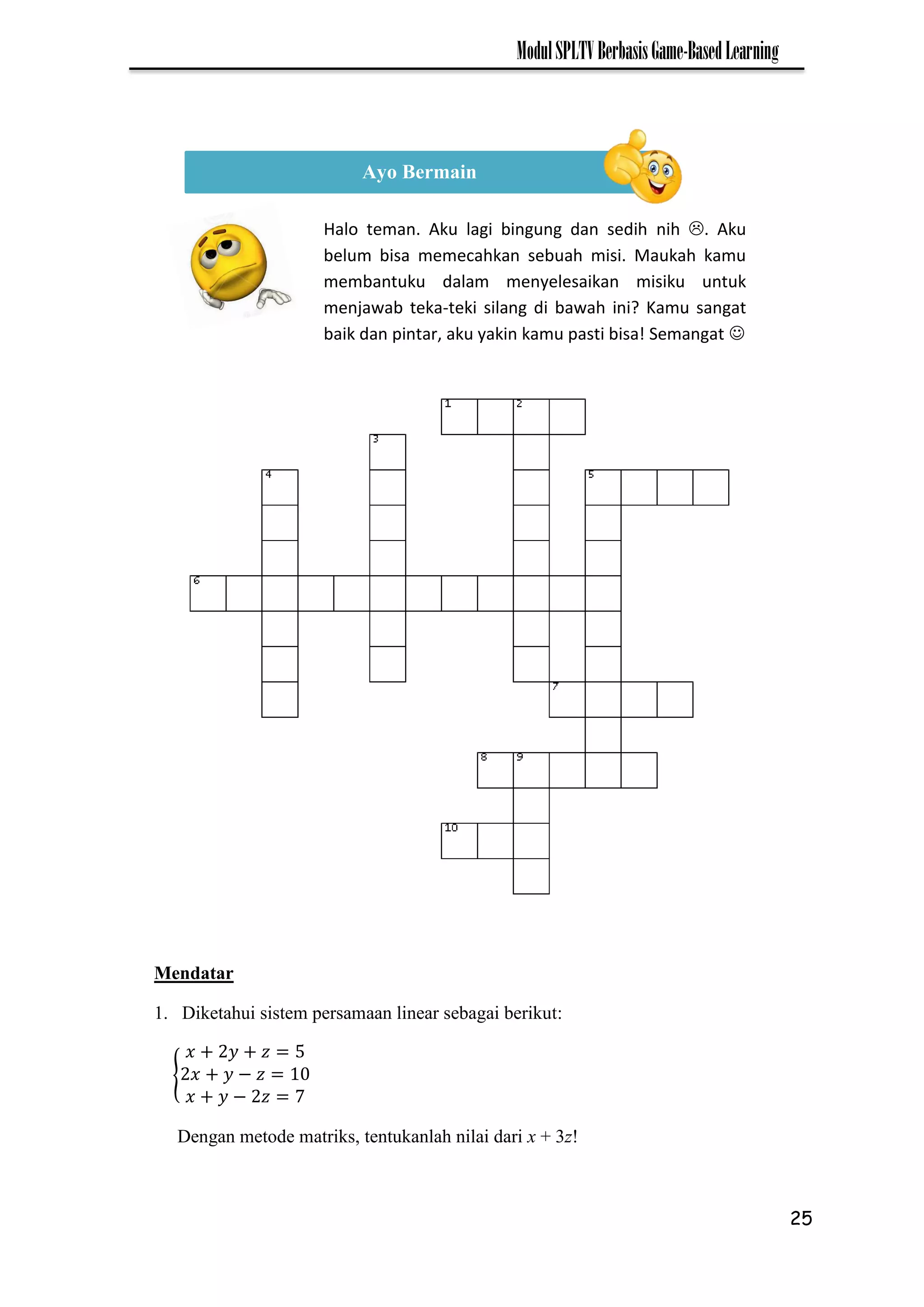 25
ModulSPLTVBerbasisGame-BasedLearning
Mendatar
1. Diketahui sistem persamaan linear sebagai berikut:
{ −
− 7
Dengan metode matriks, tentukanlah nilai dari x + 3z!
Ayo Bermain
Halo teman. Aku lagi bingung dan sedih nih . Aku
belum bisa memecahkan sebuah misi. Maukah kamu
membantuku dalam menyelesaikan misiku untuk
menjawab teka-teki silang di bawah ini? Kamu sangat
baik dan pintar, aku yakin kamu pasti bisa! Semangat 
 