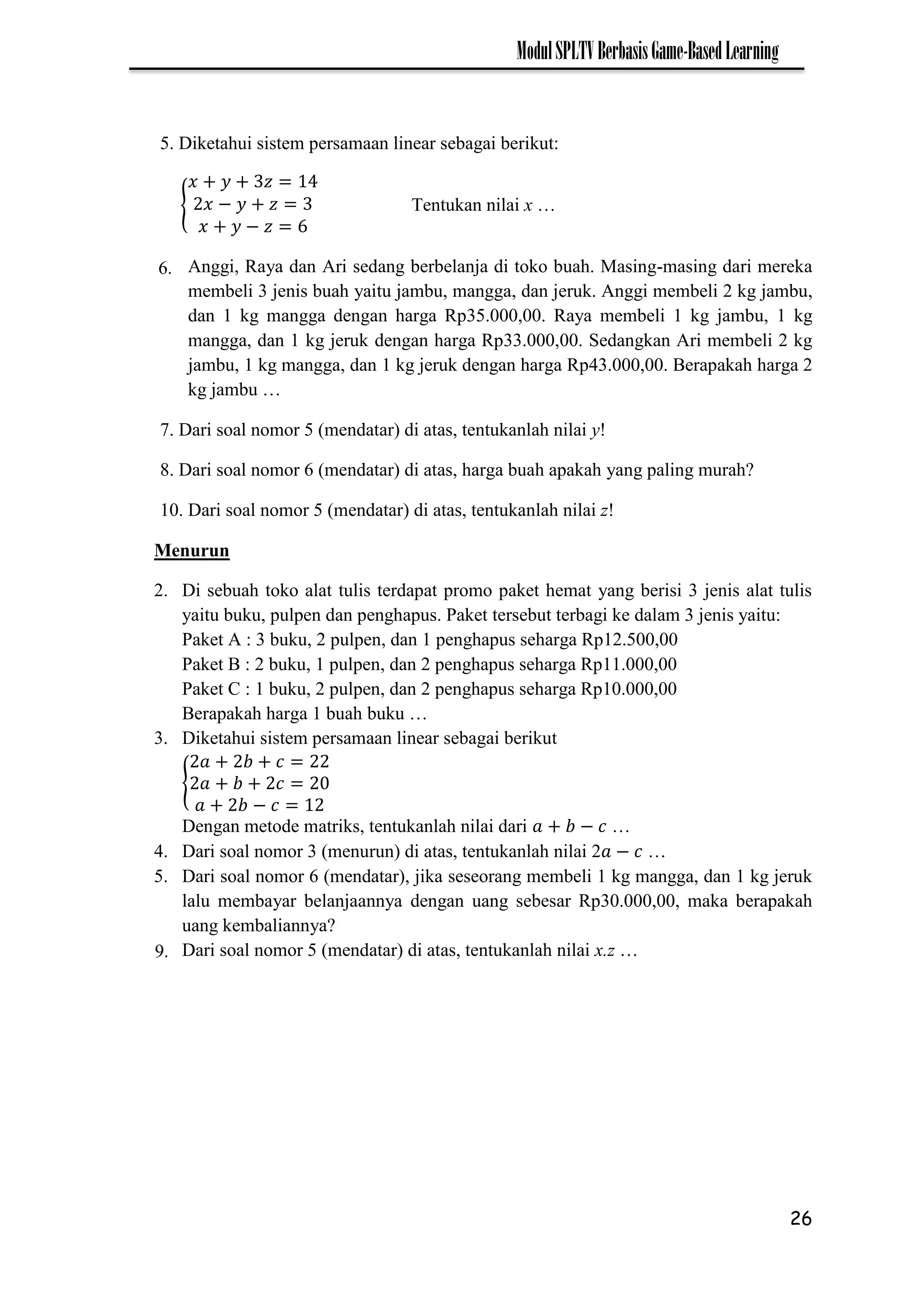 26
ModulSPLTVBerbasisGame-BasedLearning
5. Diketahui sistem persamaan linear sebagai berikut:
{ −
−
Tentukan nilai x …
Anggi, Raya dan Ari sedang berbelanja di toko buah. Masing-masing dari mereka
membeli 3 jenis buah yaitu jambu, mangga, dan jeruk. Anggi membeli 2 kg jambu,
dan 1 kg mangga dengan harga Rp35.000,00. Raya membeli 1 kg jambu, 1 kg
mangga, dan 1 kg jeruk dengan harga Rp33.000,00. Sedangkan Ari membeli 2 kg
jambu, 1 kg mangga, dan 1 kg jeruk dengan harga Rp43.000,00. Berapakah harga 2
kg jambu …
7. Dari soal nomor 5 (mendatar) di atas, tentukanlah nilai y!
8. Dari soal nomor 6 (mendatar) di atas, harga buah apakah yang paling murah?
10. Dari soal nomor 5 (mendatar) di atas, tentukanlah nilai z!
Menurun
2. Di sebuah toko alat tulis terdapat promo paket hemat yang berisi 3 jenis alat tulis
yaitu buku, pulpen dan penghapus. Paket tersebut terbagi ke dalam 3 jenis yaitu:
Paket A : 3 buku, 2 pulpen, dan 1 penghapus seharga Rp12.500,00
Paket B : 2 buku, 1 pulpen, dan 2 penghapus seharga Rp11.000,00
Paket C : 1 buku, 2 pulpen, dan 2 penghapus seharga Rp10.000,00
Berapakah harga 1 buah buku …
3. Diketahui sistem persamaan linear sebagai berikut
{
−
Dengan metode matriks, tentukanlah nilai dari − …
4. Dari soal nomor 3 (menurun) di atas, tentukanlah nilai 2 − …
5. Dari soal nomor 6 (mendatar), jika seseorang membeli 1 kg mangga, dan 1 kg jeruk
lalu membayar belanjaannya dengan uang sebesar Rp30.000,00, maka berapakah
uang kembaliannya?
Dari soal nomor 5 (mendatar) di atas, tentukanlah nilai x.z …
9.
6.
 